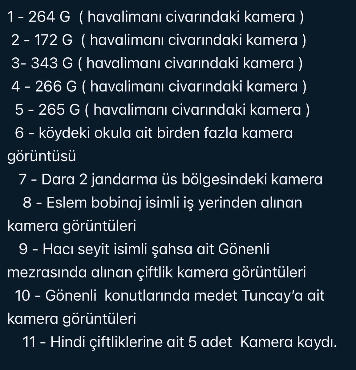 berze_brz's tweet photo. Bizler şimdiye kadar Dara- 2 , okul kamerası ve çiftliğe ait  kamera görüntülerinin olduğunu zannediyorduk oysaki; 
Narin kaybolduğu günden sonra soruşturmayı yürüten jandarmanın çevrede topladığı kamera kayıtlarının listesi..! 
@abakingurlek  bu kameralar hangi titizlikle incelendi ?