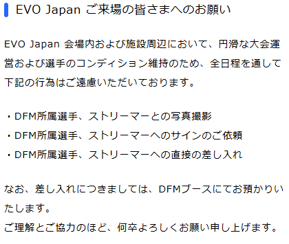 EVO Japan 会場内および施設周辺において、円滑な大会運営および選手のコンディション維持のため、全日程を通して下記の行為はご遠慮いただいております。

・選手、ストリーマーとの写真撮影
・所属選手、ストリーマーへのサインのご依頼
・所属選手、ストリーマーへの直接の差し入れ