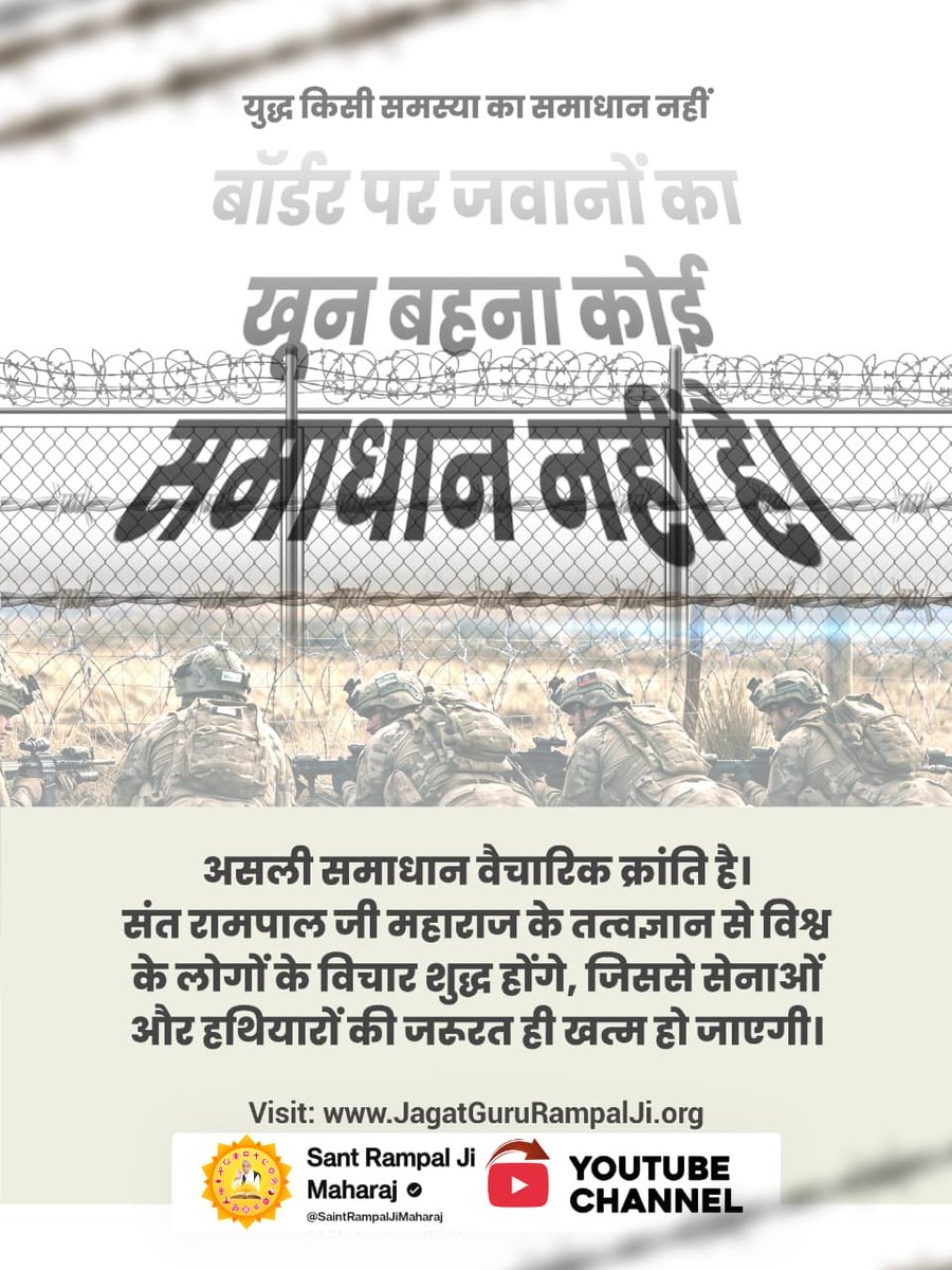 #युद्ध_समस्या_का_समाधान_नहीं
बॉर्डर पर जवानों का खून बहना कोई समाधान नहीं है। असली समाधान वैचारिक क्रांति है। संत रामपाल जी महाराज जी के तत्वज्ञान से विश्व के लोगों के विचार शुद्ध होंगे, जिससे सेनाओं और हथियारों की जरूरत ही खत्म हो जाएगी।
विश्वशांति महाअनुष्ठान संतरामपालजी