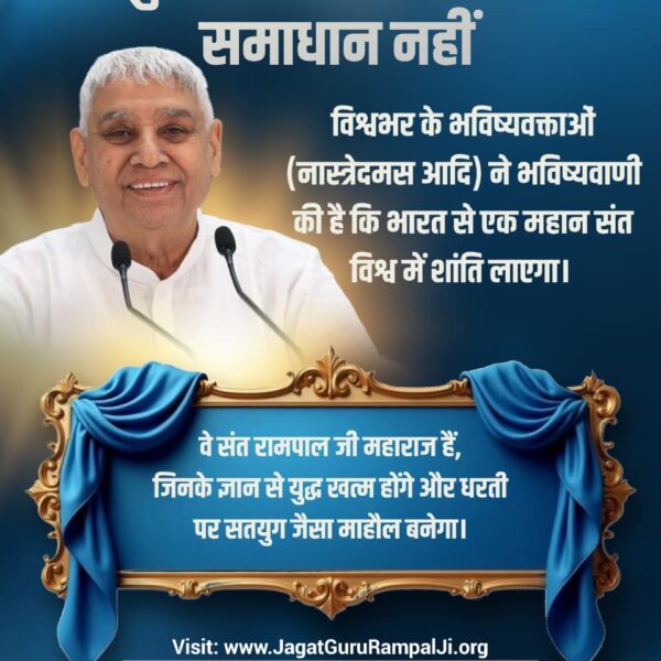 #युद्ध_समस्या_का_समाधान_नहीं
विश्वभर के भविष्यवक्ताओं (नास्त्रेदमस आदि) ने भविष्यवाणी की है कि भारत से एक महान संत विश्व में शांति लाएगा। वे संत रामपाल जी महाराज हैं, जिनके ज्ञान से युद्ध खत्म होंगे और धरती पर सतयुग जैसा माहौल बनेगा।
विश्वशांति महाअनुष्ठान संतरामपालजी
