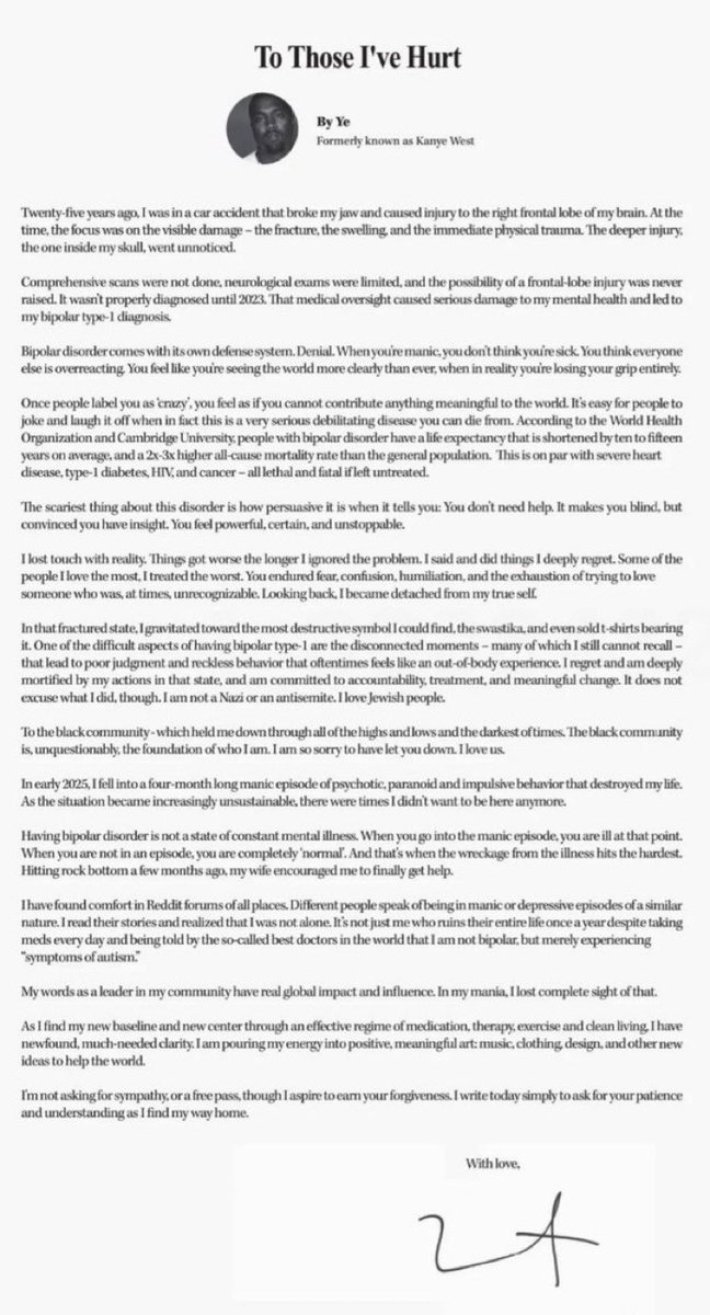 YZYFRANCE1's tweet photo. Ye explaining himself and apologizing for his remarks

“Twenty-five years ago, I suffered a brain injury that went undiagnosed for years, leading to bipolar type-1… a disorder built on denial that made me lose touch with reality, hurt people I love, and do things I deeply regret… I am not a Nazi or an antisemite, I love Jewish people… to the Black community, I’m sorry for letting you down… in 2025 I went through a manic episode that destroyed my life and made me not want to be here anymore… today I’m getting help, finding clarity through treatment, and taking accountability… I’m not asking for sympathy, only patience and understanding as I find my way back.”