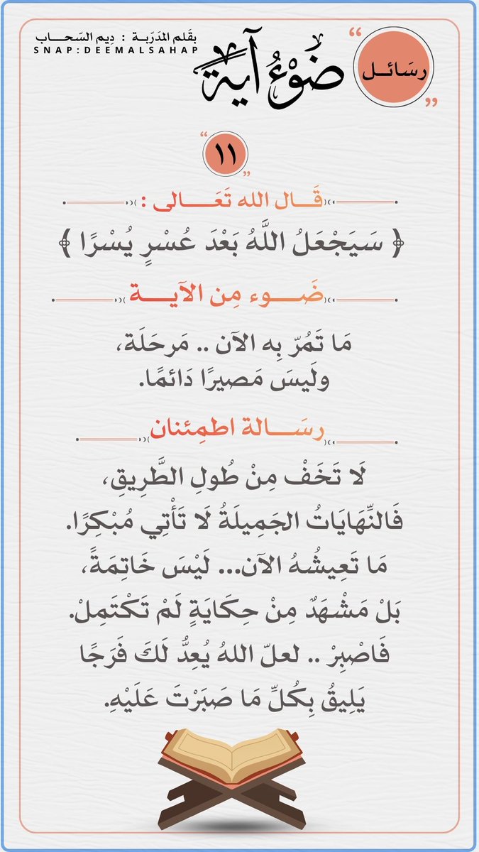الرسَالة الحادية عشَر : 
    من رسائل ضَوء آية
 قال الله تعالى : 
﴿ سَيَجْعَلُ اللَّهُ بَعْدَ عُسْرٍ يُسْرًا ﴾
 مَا تَعِيشُهُ الآن… لَيْسَ خَاتِمَةً،
بَلْ مَشْهَدٌ مِنْ حِكَايَةٍ لَمْ تَكْتَمِلْ.
سَيُؤتيك الله فَرَجًا يَليقُ بِصَبرك