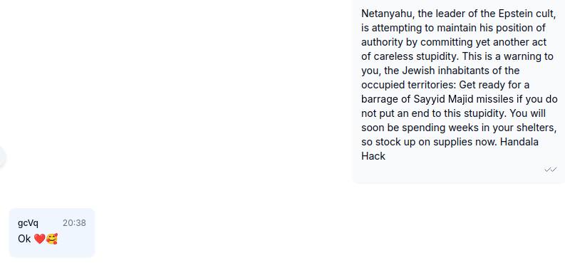 ברגע זה, מאות אלפי ציונים המתגוררים בשטחים הכבושים קיבלו את ההודעה הבאה ישירות מאיתנו דרך WhatsApp:

נתניהו, מנהיג Cult אפשטיין, מנסה לשמור על מעמדו על ידי ביצוע מעשה נוסף של טיפשות חסרת דאגה. זו אזהרה אליכם, תושבי השטחים הכבושים: התכוננו לירי טילים מ-Sayyid Majid אם לא תשים קץ
