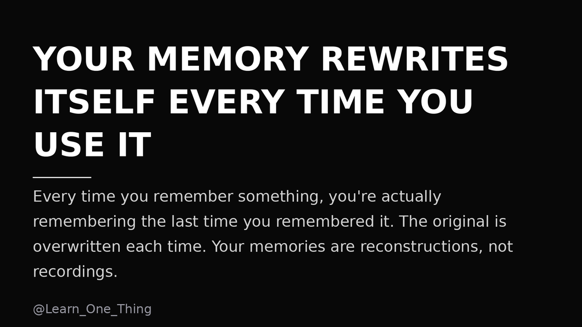 Learn_One_Thing's tweet photo. Your memory isn't a recording. It's a reconstruction.

Every time you remember something, you're actually remembering the last time you remembered it.

The original memory is overwritten each time.

You've never once accessed the real event. https://t.co/49X4Y1MjUZ