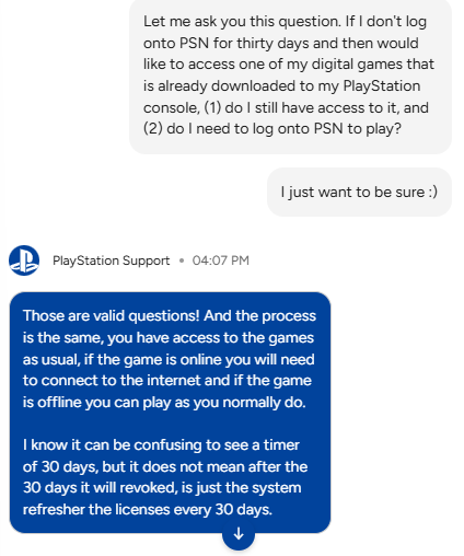 gaming_aes's tweet image. All this talk about PSN DRM is non-sense. This is the conversation I had with #PlayStationSupport. You don't lose your license after 30 days. Until we get an official statement that says otherwise, everyone needs to calm down.