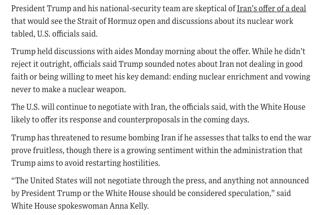 Worldsource24's tweet photo. WSJ: President Trump and his national-security team are skeptical of Iran’s offer of a deal that would see the Strait of Hormuz open and discussions about its nuclear work tabled.

"Trump held discussions with aides Monday morning about the offer. While he didn’t reject it outright, officials said Trump sounded notes about Iran not dealing in good faith or being willing to meet his key demand: ending nuclear enrichment and vowing never to make a nuclear weapon."

https://t.co/ievU6GaGMV