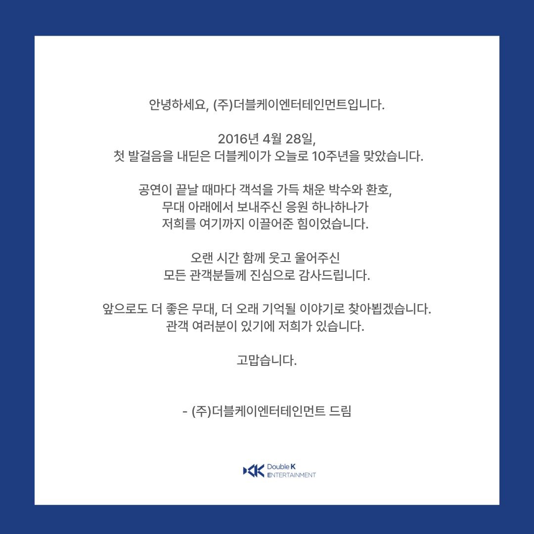 [#더블케이] 

2016년 4월 28일
첫 발걸음을 내딛은 더블케이가 오늘로 10주년을 맞았습니다.
오랜 시간 함께해주신 모든 관객분들께 진심으로 감사드립니다.
관객 여러분이 있기에 저희가 있습니다. 고맙습니다.

#더블케이엔터테인먼트 #10주년 #감사합니다 #10thAnniversary