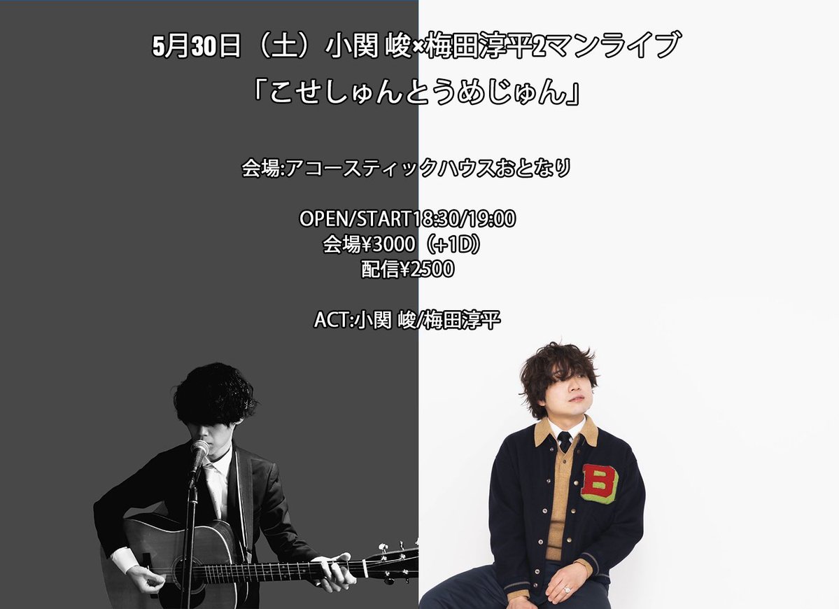 【予約受付開始しております!!】

◆5月30日（土）小関 峻×梅田淳平2マンライブ「こせしゅんとうめじゅん」（仮）

会場:アコースティックハウスおとなり

OPEN/START18:30/19:00
会場¥3000（+1D）
配信¥2500
                  
ACT:小関 峻/梅田淳平

◻︎予約
tiget.net/events/481799