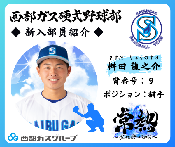 SaibugasGroup's tweet photo. ≪西部ガス硬式野球部　新入部員紹介！≫
今年で創部15年目となる西部ガス硬式野球部。
創部以来、仕事と野球の両立を図りながら、誰からも愛される強い野球部を目指して活動しています。
この春、新たに入部した選手をご紹介します！

【捕手】
桝田　龍之介(ますだ　りゅうのすけ)
背番号：9
投・打：右投・右打
出身校：鶴崎工業高等学校
皆さんへ一言！：握り替えの速さと自慢の肩で、ランナーを封じ込めます。

今シーズンのチームスローガンは、「常熱～全ては勝つために～」。
これからの活躍が期待される新人部員にぜひ注目してください☆