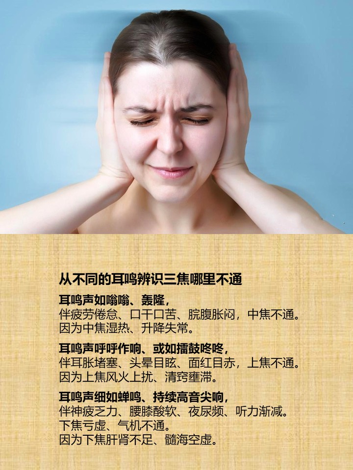 从不同的耳鸣辨识三焦哪里不通

耳鸣声如嗡嗡、轰隆，
伴疲劳倦怠、口干口苦、脘腹胀闷，中焦不通。
因为中焦湿热、升降失常。

耳鸣声呼呼作响、或如擂鼓咚咚，
伴耳胀堵塞、头晕目眩、面红目赤，上焦不通。
因为上焦风火上扰、清窍壅滞。

耳鸣声细如蝉鸣、持续高音尖响，
伴神疲乏力、腰膝酸软、夜