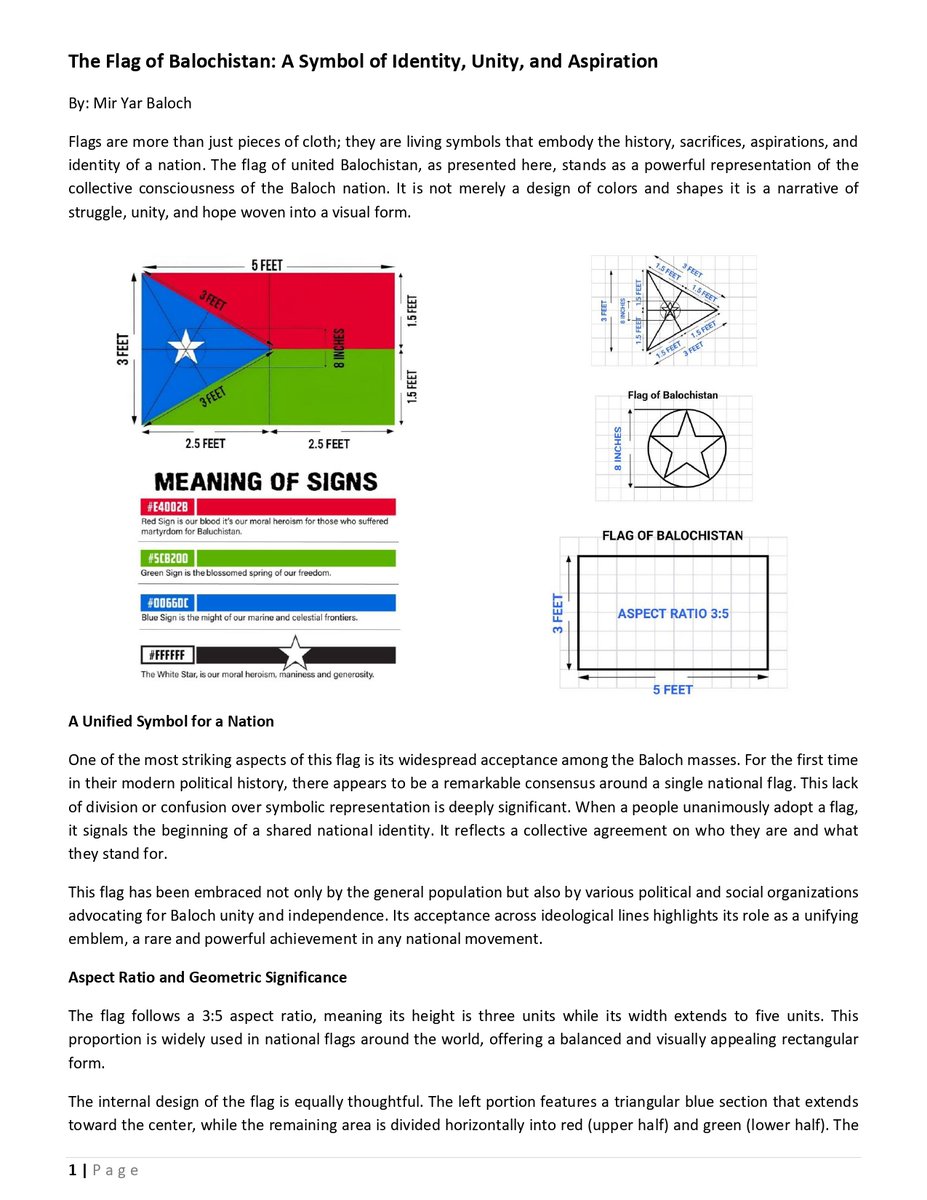 miryar_baloch's tweet photo. The Flag of Balochistan: A Symbol of Identity, Unity, and Aspiration

By: Mir Yar Baloch
Flags are more than just pieces of cloth; they are living symbols that embody the history, sacrifices, aspirations, and identity of a nation. The flag of united Balochistan, as presented here, stands as a powerful representation of the collective consciousness of the Baloch nation. It is not merely a design of colors and shapes it is a narrative of struggle, unity, and hope woven into a visual form.
 
A Unified Symbol for a Nation
One of the most striking aspects of this flag is its widespread acceptance among the Baloch masses. For the first time in their modern political history, there appears to be a remarkable consensus around a single national flag. This lack of division or confusion over symbolic representation is deeply significant. When a people unanimously adopt a flag, it signals the beginning of a shared national identity. It reflects a collective agreement on who they are and what they stand for.

This flag has been embraced not only by the general population but also by various political and social organizations advocating for Baloch unity and independence. Its acceptance across ideological lines highlights its role as a unifying emblem, a rare and powerful achievement in any national movement.

Aspect Ratio and Geometric Significance
The flag follows a 3:5 aspect ratio, meaning its height is three units while its width extends to five units. This proportion is widely used in national flags around the world, offering a balanced and visually appealing rectangular form.

The internal design of the flag is equally thoughtful. The left portion features a triangular blue section that extends toward the center, while the remaining area is divided horizontally into red (upper half) and green (lower half). The triangle measures approximately three feet along its sides in the given design, meeting at a central point that visually anchors the entire composition.

At the center of the blue triangle lies a white star enclosed within a circle, measuring about 8 inches in diameter. The geometric precision of the design is not accidental it reflects harmony, structure, and intentional symbolism. Every line and proportion contributes to the flag’s deeper meaning.

The Meaning of Colors
The colors of the Balochistan flag are rich with symbolism, each representing a crucial aspect of the Baloch struggle and identity.

Red- The Color of Sacrifice
The red portion of the flag symbolizes the countless sacrifices made by the Baloch nation. It represents the blood shed by those who have fought for their rights, identity, and homeland. This is not just a tribute to the past it is a reminder of the cost of resistance and the resilience of a people who have endured hardship over generations. Red also conveys courage and determination. It speaks of a nation that refuses to surrender its aspirations, no matter the challenges it faces.

Green-The Promise of Liberation
The green section represents hope, liberation, and the eventual realization of the sacrifices made. It symbolizes a future where the struggles of the past lead to freedom and prosperity. Green is often associated with growth and renewal. In this context, it reflects the belief that the sacrifices symbolized by red will not be in vain, but will instead give rise to a new beginning a flourishing and free Balochistan.

Blue- Geography, Division, and Strength
The blue triangular portion carries layered meanings. It represents the three major parts of Balochistan as understood in the narrative: regions under Pakistan, Iran, and Afghanistan. This tricolor symbolism within a single blue field reflects both division and unity a reminder that despite political boundaries, the Baloch identity remains shared.  Additionally, blue symbolizes the vast coastline and deep-sea ports of Balochistan. The region’s maritime significance is immense, with access to strategic waters that hold economic and geopolitical importance. The blue color thus also represents strength, depth, and the potential for prosperity through maritime resources.

White Star- Peace and Inclusivity
At the heart of the blue triangle lies the white star, a powerful symbol of peace, harmony, and inclusivity. It represents minority communities within Balochistan and emphasizes the importance of coexistence.The star signifies that the vision of Balochistan is not exclusive but inclusive a homeland where diversity is respected and unity is built on mutual respect. Its white color stands for purity of intention and moral clarity.

Symbolism of Design and Structure
The triangular shape itself is significant. It points inward, converging toward the center of the flag, symbolizing focus and unity. The convergence of lines suggests that despite different regions and experiences, all parts of Balochistan are connected by a shared destiny. The balance between the red and green halves reflects the relationship between sacrifice and reward. One cannot exist without the other struggle leads to liberation, and liberation gives meaning to struggle.

Political and Historical Context
In 2017, attempts were made Pakistan and the Chinese government ban the flag of Balochistan in the United Kingdom and put restrictions. However, the Free Balochistan Movement headed by Baloch nationalist leader Hyrbyair Marri @hyrbyair_marri  strongly defended the hoisting of the flag in public gathering and protests. The FBM leadership said that the flag represents the entire Baloch nation rather than any single organization. This defense of the flag further strengthened its symbolic importance.

The Role of Leadership and Advocacy
Prominent Baloch figures have also contributed to the understanding and promotion of the flag. In public gatherings, leaders have explained its symbolism and encouraged its adoption as a national emblem. These efforts have helped educate the masses and reinforce the flag’s meaning. Such advocacy is crucial in nation-building. A flag gains power not just from its design but from the stories and values attached to it. Through speeches, discussions, and public engagement, the flag has become a living symbol of collective identity.

A Step Toward National Unity
Perhaps the most important aspect of this flag is what it represents for the future. The unanimous acceptance of a national flag is often the first step toward broader unity. It creates a shared visual language through which people can express their identity and aspirations.
In many historical movements, the adoption of a common flag has preceded significant political developments. It serves as a rallying point, a symbol of resistance, and a vision of what could be. For the Baloch people, this flag appears to fulfill that role. It bridges differences, honors sacrifices, and points toward a unified shared future.
#UnitedBalochistan #BalochistanFlag #FreeBalochistan #FreeBalochistanMovement 
Design credits: @balochbraha