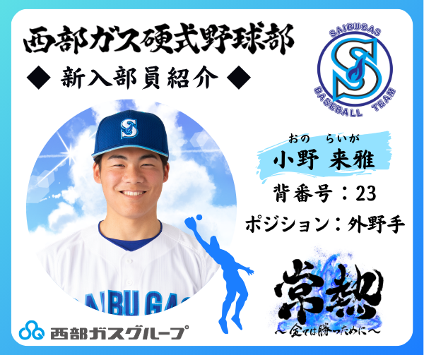 SaibugasGroup's tweet photo. ≪西部ガス硬式野球部　新入部員紹介！≫
今年で創部15年目となる西部ガス硬式野球部。
創部以来、仕事と野球の両立を図りながら、誰からも愛される強い野球部を目指して活動しています。
この春、新たに入部した選手をご紹介します！

【外野手】
小野　来雅(おの　らいが)
背番号：23
投・打：右投・右打
出身校：東筑紫学園高等学校
皆さんへ一言！：自慢の足の速さを活かしてチームに貢献します。

今シーズンのチームスローガンは、「常熱～全ては勝つために～」。
これからの活躍が期待される新人部員にぜひ注目してください☆