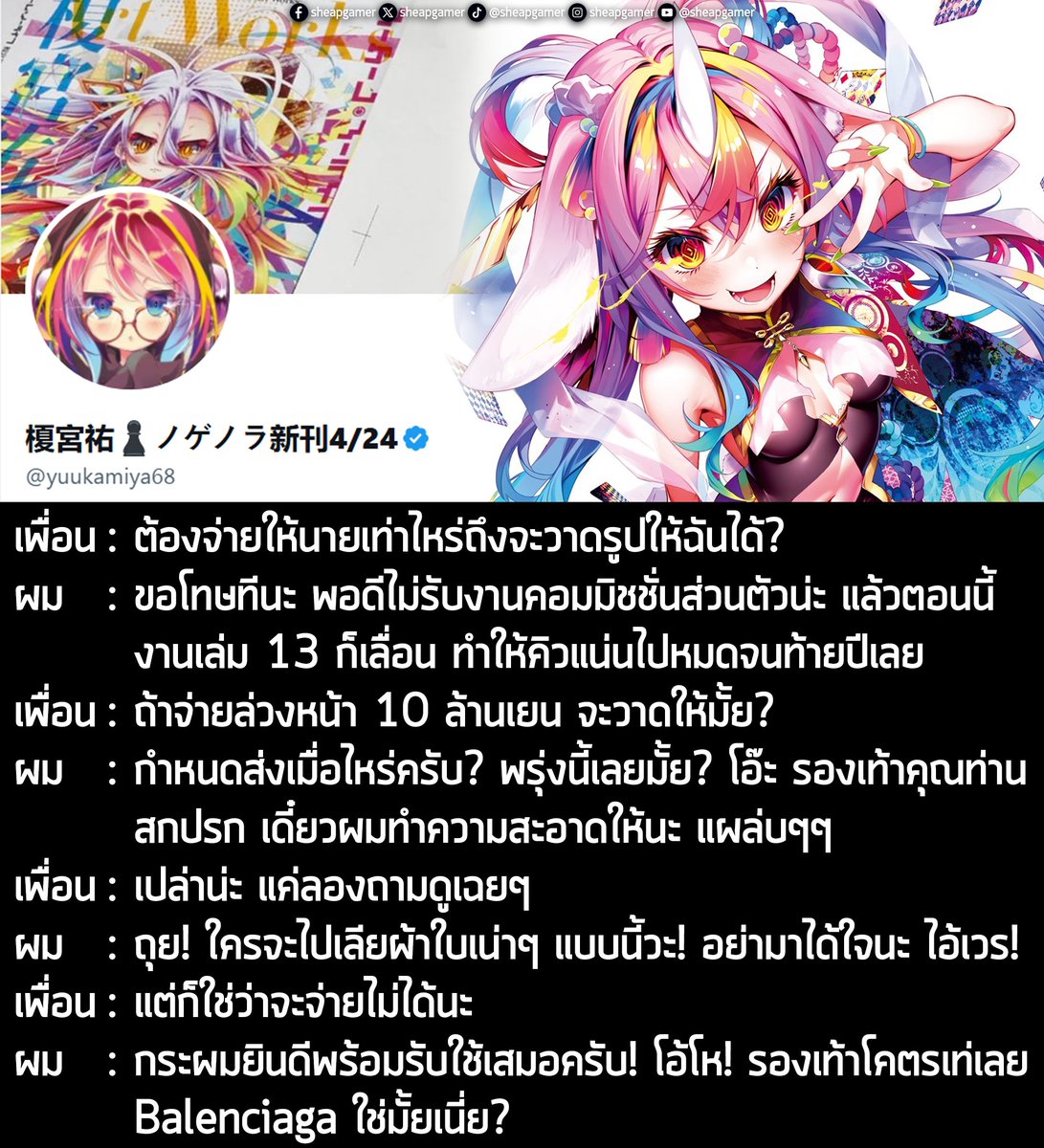 "เพื่อน: ต้องจ่ายให้นายเท่าไหร่ถึงจะวาดรูปให้ฉันได้?
.
ผม: ขอโทษทีนะ พอดีไม่รับงานคอมมิชชั่นส่วนตัวน่ะ แล้วตอนนี้งานเล่ม 13 ก็เลื่อน ทำให้คิวแน่นไปหมดจนท้ายปีเลย
.
เพื่อน: ถ้าจ่ายล่วงหน้า 10 ล้านเยน จะวาดให้มั้ย?
.
ผม: กำหนดส่งเมื่อไหร่ครับ? พรุ่งนี้เลยมั้ย? โอ๊ะ