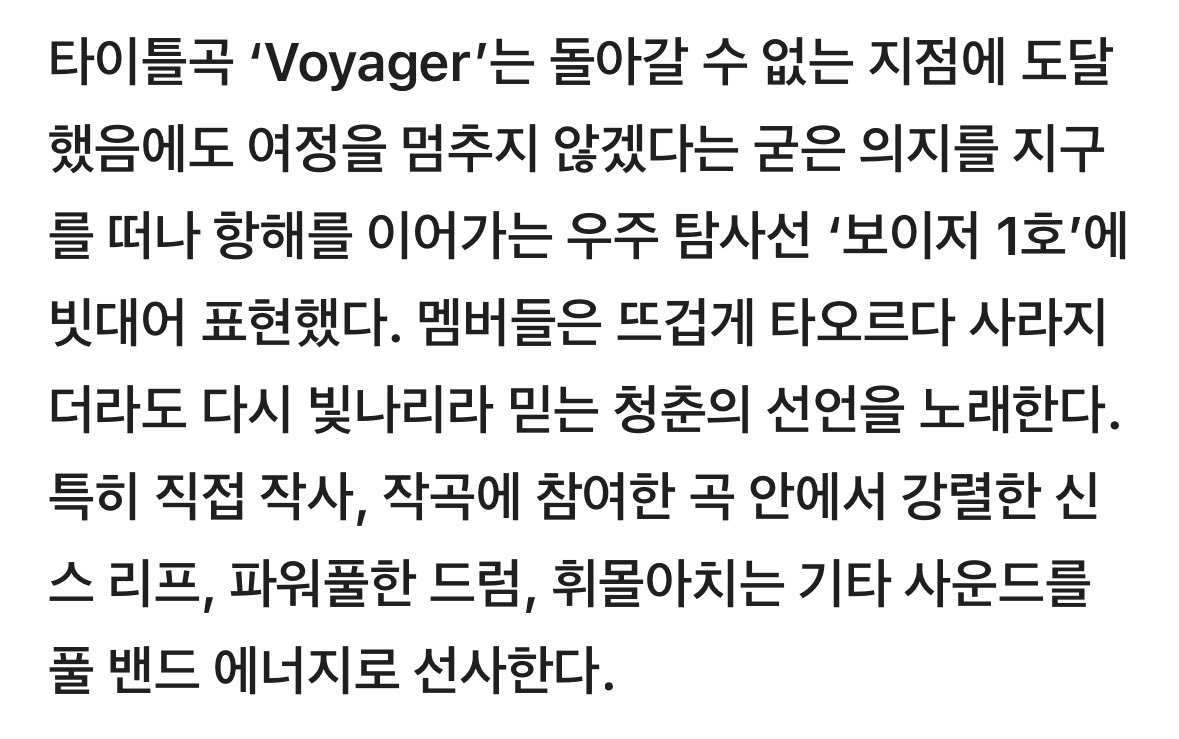 보이저가 이런노래였다니 .. 

💬타이틀곡 ‘Voyager’는 돌아갈 수 없는 지점에 도달했음에도 여정을 멈추지 않겠다는 굳은 의지를 지구를 떠나 항해를 이어가는 우주 탐사선 ‘보이저 1호’에 빗대어 표현했다. 멤버들은 뜨겁게 타오르다 사라지더라도 다시 빛나리라 믿는 청춘의 선언을 노래한다.