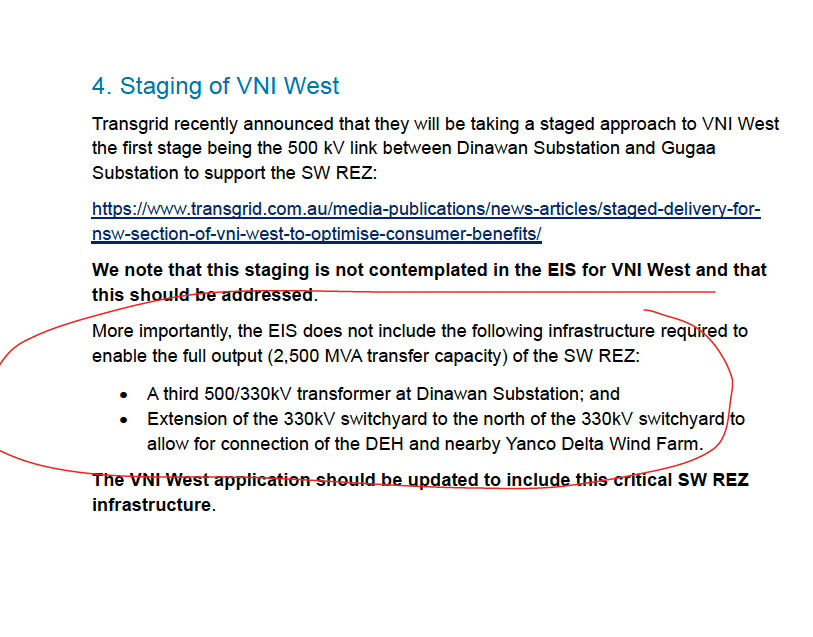 FootnotesGuy's tweet photo. Still confused about why transmission project costs blow-out?

Here's a nice little example of the process that leads to the "colouring-in" of designs that leads to higher costs.

When project proponents write to say "you missed a bit" and plead to have their particulars better accommodated.

This is from Spark Renewables, and their Dinawan Energy Hub writing in to respond to the Environmental Impact Statement for VNI West.  

Now VNI West actually ends at Dinawan, where it joins Project Energy Connect.  

Spark used to be a shareholder in Transgrid, and their Director on the board of Transgrid helped lobby to get the financial loans from the federal government that got Project Energy Connect built in the first place.

Happily for Spark, they had some land right near a major substation, where the project would fork with VNI West, now it's a big proposal.

Now they're pointing out that Transgrid has agreed to the "Staged Approach" for VNI West  being a 500KV link between Dinawan and Gugaa.  But that's not VNI West, it's a section of the line that's project Energy Connect. 

So Transgrid is getting one project's budget to cover an uprate of another project.  

And the Spark, who benefits most direction from that uprate connecting them to HumeLink at 500KV is politely reminding Transgrid that their EIS for the project who's scope is being stretched to cover that upgrade of ProjectEnergy Connect should reflect that promise. 

And, of course, there's complexity for the projects overlapping.  It should be aweseome, one would think, to be right there.  But lines will have to cross...  That will be very very high towers.  Apparently not yet accounted for. 

Oh, and another transformer too please.  And some extension here and there to connect to projects...

All this wasn't in the previous (nominally extremely detailed, and final) EIS-level plans being consulted on.