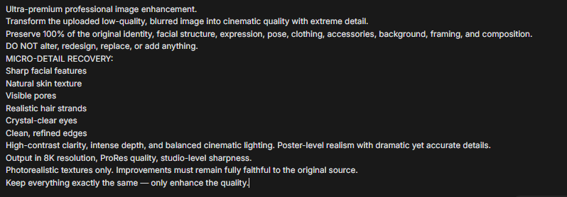 Vadym_design's tweet image. Step 3: Enter the prompt and enhance the image quality.

Ultra-premium professional image enhancement.
Transform the uploaded low-quality, blurred image into cinematic quality with extreme detail.
Preserve 100% of the original identity, facial structure, expression, pose,