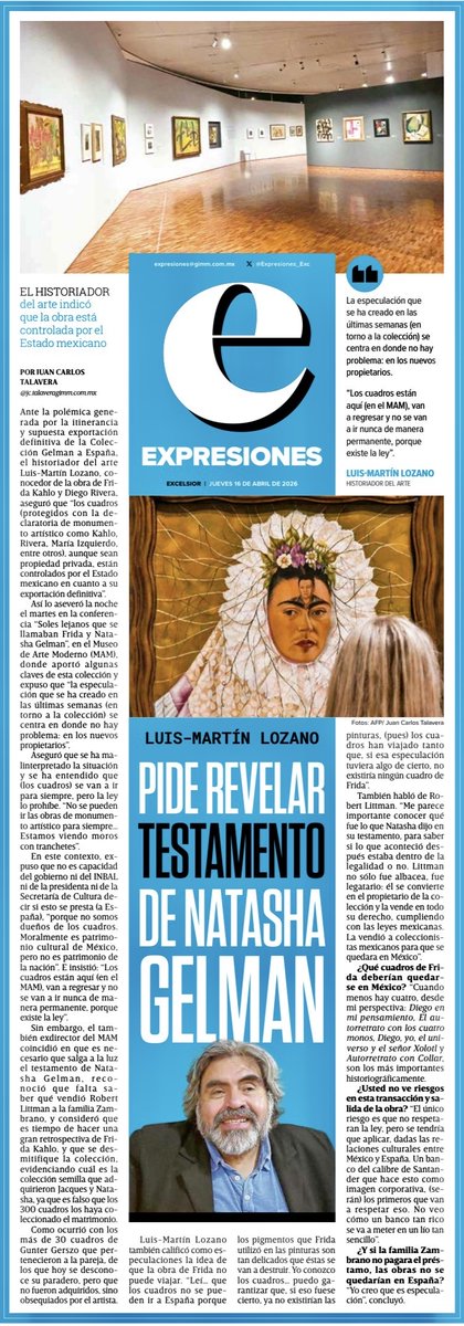 _Talavera's tweet photo. Pide revelar testamento de Natasha Gelman
Ante la polémica generada por la itinerancia y supuesta exportación definitiva de la Colección Gelman a España, el historiador del arte Luis-Martín Lozano, conocedor de la obra de Frida Kahlo y Diego Rivera, aseguró que “los cuadros (protegidos con la declaratoria de monumento artístico como Kahlo, Rivera, María Izquierdo, entre otros), aunque sean propiedad privada, están controlados por el Estado mexicano en cuanto a su exportación definitiva”.

Así lo aseveró la noche el martes en la conferencia “Soles lejanos que se llamaban Frida y Nata- sha Gelman”, en el Museo de Arte Moderno (MAM), donde aportó algunas claves de esta colección y expuso que “la especulación que se ha creado en las últimas semanas (en torno a la colección) se centra en donde no hay problema: en los nuevos propietarios”.

Aseguró que se ha malinterpretado la situación y se ha entendido que (los cuadros) se van a ir para siempre, pero la ley lo prohíbe. “No se pueden ir las obras de monumento artístico para siempre… Estamos viendo moros con tranchetes”. 
https://t.co/ewLsQHoUB5
