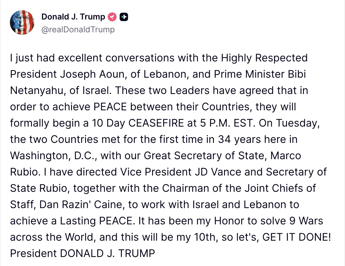 President Trump on Truth Social: I just had excellent conversations with the Highly Respected President Joseph Aoun, of Lebanon, and Prime Minister Bibi Netanyahu, of Israel. 

These two Leaders have agreed that in order to achieve PEACE between their Countries, they will