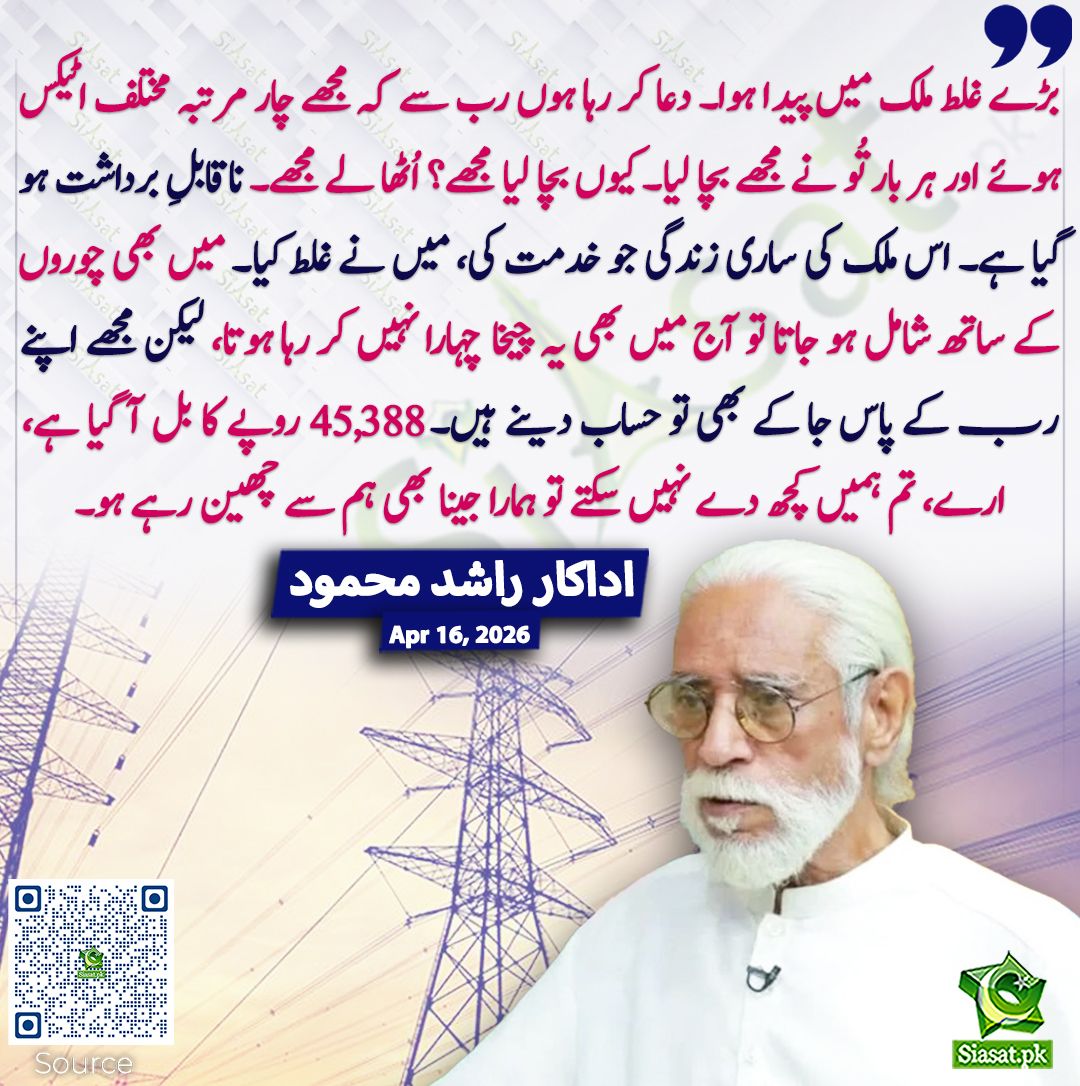 بڑے غلط ملک میں پیدا ہوا۔ دعا کر رہا ہوں رب سے کہ مجھے چار مرتبہ مختلف اٹیکس ہوئے اور ہر بار تُو نے مجھے بچا لیا۔ کیوں بچا لیا مجھے؟ اُٹھا لے مجھے۔ ناقابلِ برداشت ہو گیا ہے۔ اس ملک کی ساری زندگی جو خدمت کی، میں نے غلط کیا۔ میں بھی چوروں کے ساتھ شامل ہو جاتا تو آج میں بھی یہ چیخا