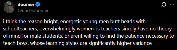 Rianstone's tweet photo. She's proving OP's point.
Guys need structure. And because Shay is a woman, she thinks being mean to the kids is the worst thing ever. It's actually agency for them. The rules are clear: behave. the consequences are consistent. If they follow the rules they don't suffer the concequences.

That's what boys need, feedback mechanisms.
Instead, this woman centric education requires boys to navigate the emotional state of their teacher (if she's in a bad mood, stuff that was okay yesterday is bad today) and her bias and her grudges against men etc.

So they don't learn that sometimes the rules are good and sometimes the rules are bad. They learn that whoever is in charge makes up the rules as they go, and the only way to navigate this is to either suck up to the boss in hopes of earning favor or to rebell against the system because it doesn't matter what you do, you'll be punished anyways.

Hitting boys with a paddle if they misbehave would be more humane than this psychological terror thats inflicted on them nowadays.
