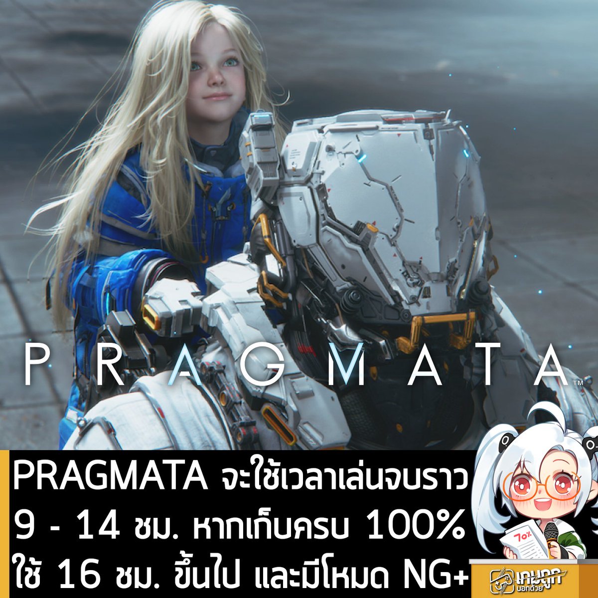 sheapgamer's tweet photo. [News] PRAGMATA จะใช้เวลาเล่นจบราว 9 - 14 ชม. หากเก็บครบ 100% ใช้ 16 ชม. ขึ้นไป และมีโหมด NG+
.
หลังจากที่รอคอยมานานหลายป�� ในที่สุด PRAGMATA เกมแอ็กชันผจญภัยไซไฟในอวกาศ แฟรนไชส์ใหม่จาก Capcom ที่ให้คุณรับบทเป็นนักสำรวจอวกาศบนดวงจันทร์และพบเจอกับแอนดรอยด์สาวน้อย ที่จะต้องควบคุม 2 ตัวละครพร้อมกัน และใช้การแฮกเพื่อหาทางหนี ก็กำลังจะวางจำหน่ายและเปิดให้เล่นอย่างเป็นทางการแล้ว แต่สิ่งที่หลายคนอาจจะกำลังสงสัยก็คือ ตัวเกมมีความยาวขนาดไหนกันแน่? 
.
ล่าสุดทีมงาน GamesRadar+ ที่ได้สิทธิ์ในการรีวิวเกมล่วงหน้า ออกมาเปิดเผยว่า ตัวเกมจะมีความยาวเฉลี่ยต่อการเล่นจบ 1 รอบ คือ 9 - 16 ชั่วโมง ขึ้นอยู่กับว่าสไตล์การเล่นของคุณเป็นแบบใด โดยแบ่งเป็นแนวทางการเล่นดังนี้
.
- เล่นเฉพาะเส้นทางสำคัญ : 9 - 10 ชั่วโมง
- ทำภารกิจหลักและการออกสำรวจ : 10 - 14 ชั่วโมง
- เก็บครบ 100% : มากกว่า 16 ชั่วโมง
.
สำหรับผู้เล่น���ี่เลือกระดับความยาก Easy ที่ทำให้การต่อสู้เรียบง่ายที่สุด หากเล่นแบบออกสำรวจและเก็บทรัพยากรน้อยๆ ในทั้ง 5 โซนหลักของเกมให้น้อยที่สุด ก็อาจจะเล่น PRAGMATA จบในเวลาประมาณ 10 ชั่วโมง หรือน้อยกว่านั้น 
.
ซึ่งผู้เล่นไม่จำเป็นต้องเก็บทรัพยากรทุกชิ้นในด่าน เพื่อให้ตัวละครแข็งแกร่งก็ได้ แต่ถ้าคุณเล่นแบบค่อนข้างละเอียด มีการย้อนไปสำรวจทางเดิมบ้าง และกลับไปที่ Shelter เพื่อใช้ทรัพยากร ก็มีแนวโน้มว่า จะเล่น PRAGMATA จบในเวลาราวๆ 12 ชั่วโมง บวกลบ 1 - 2 ชั่วโมง
.
แต่ถ้าคุณตั้งเป้าจะเล่นจบครบ 100% เก็บทรัพยากรทุกชิ้น เก็บของสะสมทั้งหมด ปลดล็อกอัปเกรดทุกอย่าง และผ่านการจำลองการฝึกทั้งหมด คุณก็จะต้องใช้เวลาเล่นมากกว่า 16 ชั่วโมงขึ้นไป 
.
นอกจากนี้ ตัวเกมยังมีเนื้อห��คอนเทนต์หลังจบเกมให้เล่นต่อ และคุณอาจอยากกลับมาเล่นใหม่ทั้งเกม ในโหมด New Game+ หรือระดับความยากสูงสุด ซึ่งทั้งหมดนี้จะปลดล็อกหลังจากเล่นจบเกมแล้ว
.
PRAGMATA จะวางจำหน่ายบน PC และคอนโซล ในวันที่ 17 เม.ย. 2026
.
https://t.co/A0rzDYTrLw
PRAGMATA กำลังเปิดให้สั่งจองล่วงหน้าบน 2Game ในราคาถูกกว่าบน Steam โดยลด 11% เหลือ 1,415.10 บาท ใส่คูปองคำว่า sheapgamer จะลดได้อีก 5% เหลือ 1,344.34 บาท (Steam)
.
รายละเอียดเพิ่มเติมดู��ี่หน้าร้านค้า
https://t.co/A0rzDYTrLw
.
ส่วน PRAGMATA Deluxe Edition ลด 14% เหลือ 1,625.40 บาท ใส่คูปองคำว่า sheapgamer ลดเหลือ 1,544.13 บาท (Steam)
https://t.co/6brk0KY2Gc
