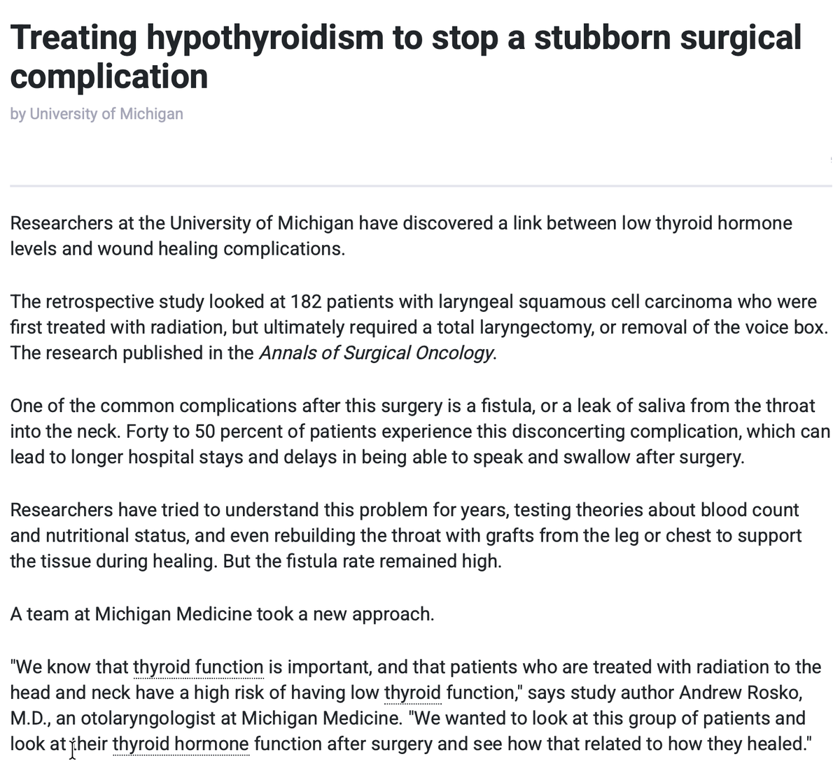 lowmegatron's tweet photo. Healing depends on thyroid hormone.

In people with cancer of the voice box, treating radiation-induced hypothyroidism lowers the need for follow-up surgery by about 70%.

University of Michigan researchers found that low thyroid hormone levels dramatically increase the risk of wound-healing complications after total laryngectomy in patients with laryngeal (voice box) cancer who previously received radiation.

In the retrospective study of 182 patients, hypothyroid patients had nearly 4 times higher risk of fistula formation, with risk rising as hypothyroidism worsened. 

Fistulas occur in 40–50% of these surgeries and prolong hospital stays while delaying speech and swallowing.

“What they found was that hypothyroid patients, or those with low thyroid function, had nearly four times the risk of fistula formation than those who had normal thyroid function. As the level of hypothyroidism increased, so did the corresponding risk of fistula formation and the need for another operation.

This study is the first to show the role of hypothyroidism as a predictor for these types of wound complications.

"This was our big aha moment," says senior author and otolaryngologist Matthew Spector, M.D. "The applicability is pretty obvious. You can give a thyroid hormone supplement to patients and it may decrease their rate of fistula and improve their wound healing in the postoperative period. And that adds less hospitalization, better utilization of hospital costs. Everything would get better from this."

A follow-up trial found that fistula formation halved and the need for further surgery dropped by about 70%.

Given that they used a sup-optimal solution (levothyroxine), it’s likely these figures could improve significantly when patients are given appropriate doses of T3 alongside levothyroxine.

“Postoperative intravenous levothyroxine supplementation reduced rates of acute hypothyroidism, fistula formation, and fistula requiring reoperation in patients undergoing salvage total laryngectomy without adverse effects. Intravenous levothyroxine is a viable strategy to reduce wound complications in this high-risk patient population.”

“... the hypothyroid patient commonly suffered from one or many of such symptoms as weakness, itching, constipation, somnolence, muscular pains, elevated blood fat levels, susceptibility to infections, poor healing of wounds, premature atherosclerosis, and gangrene.” 

— Broda Barnes

Ref: 
Treating hypothyroidism to stop a stubborn surgical complication
Hypothyroidism and Wound Healing After Salvage Laryngectomy
Phase II Clinical Trial of Intravenous Levothyroxine to Mitigate Pharyngocutaneous Fistula in Euthyroid Patients Undergoing Salvage Laryngectomy