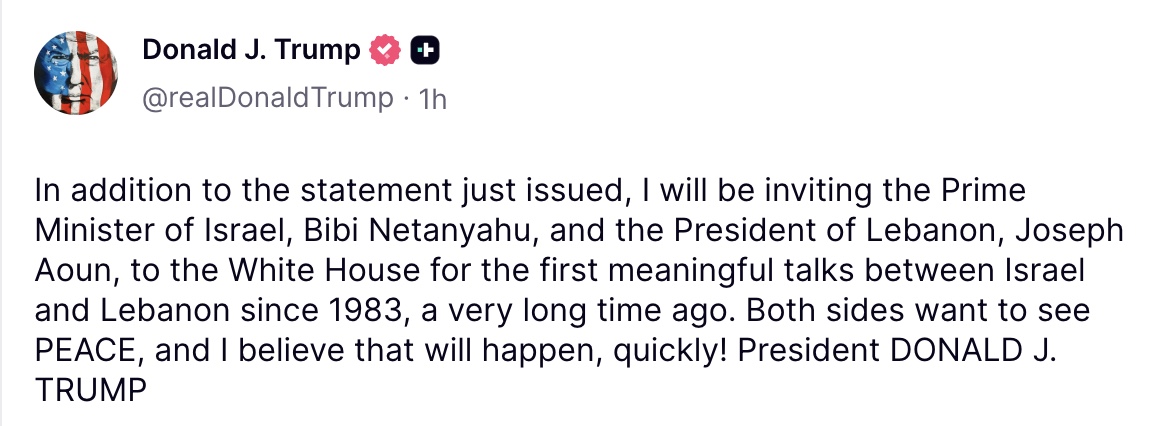 President Trump on Truth Social: In addition to the statement just issued, I will be inviting the Prime Minister of Israel, Bibi Netanyahu, and the President of Lebanon, Joseph Aoun, to the White House for the first meaningful talks between Israel and Lebanon since 1983, a very