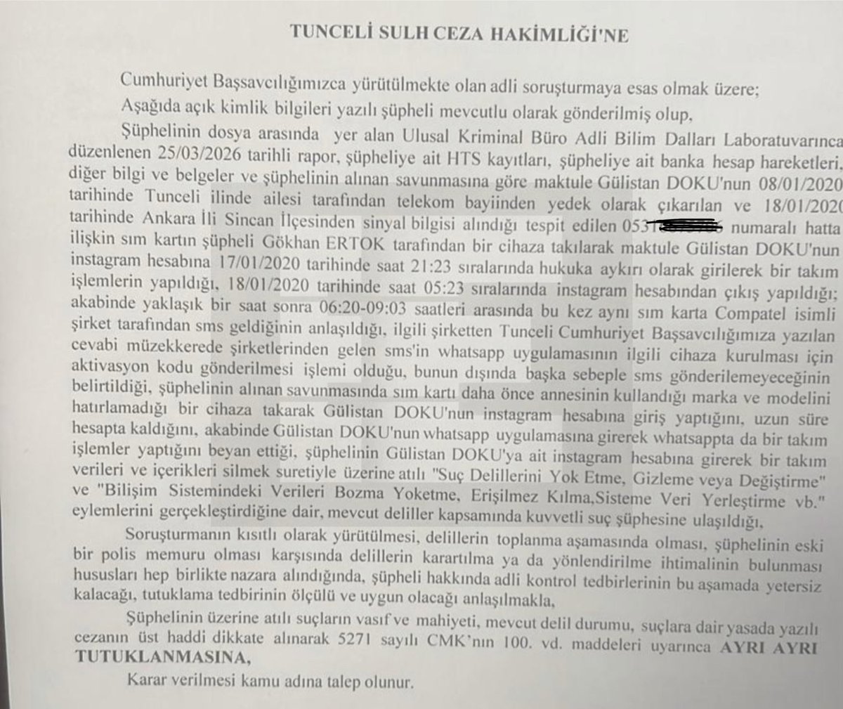 emrullaherdinc's tweet photo. 🔴 Gülistan Doku Dosyasında: Eski Polis Tutuklandı

Tunceli Cumhuriyet Başsavcılığı’nın yürüttüğü soruşturma kapsamında, eski polis memuru Gökhan Ertok çıkarıldığı mahkemece tutuklandı.

Savcılığın tutuklama talep yazısında yer alan bilgilere göre; Gülistan Doku’nun kaybolduğu süreçte kullanılan 0531… numaralı hatta ait SIM kartın, şüpheli Gökhan Ertok tarafından bir cihaza takıldığı tespit edildi. Bu işlem sonrasında Gülistan Doku’ya ait Instagram hesabına hukuka aykırı şekilde giriş yapıldığı, hesap üzerinde çeşitli işlemler gerçekleştirildiği ve ardından çıkış yapıldığı belirlendi.

Dosyaya giren HTS kayıtları, bilirkişi raporları ve dijital incelemeler doğrultusunda; şüphelinin yalnızca Instagram hesabına değil, aynı zamanda WhatsApp uygulamasına da erişim sağladığı ve burada da bazı işlemler yaptığı ifade edildi. Soruşturma belgelerinde, ilgili GSM hattına ait aktivasyon sürecinde kullanılan SMS doğrulama kodlarının da söz konusu cihazda kullanıldığı bilgisine yer verildi.

Ulusal Kriminal Buro tarafından tespit edilen bu iddialar üzerine mahkeme, Gökhan Ertok’un tutuklanmasına karar verdi.