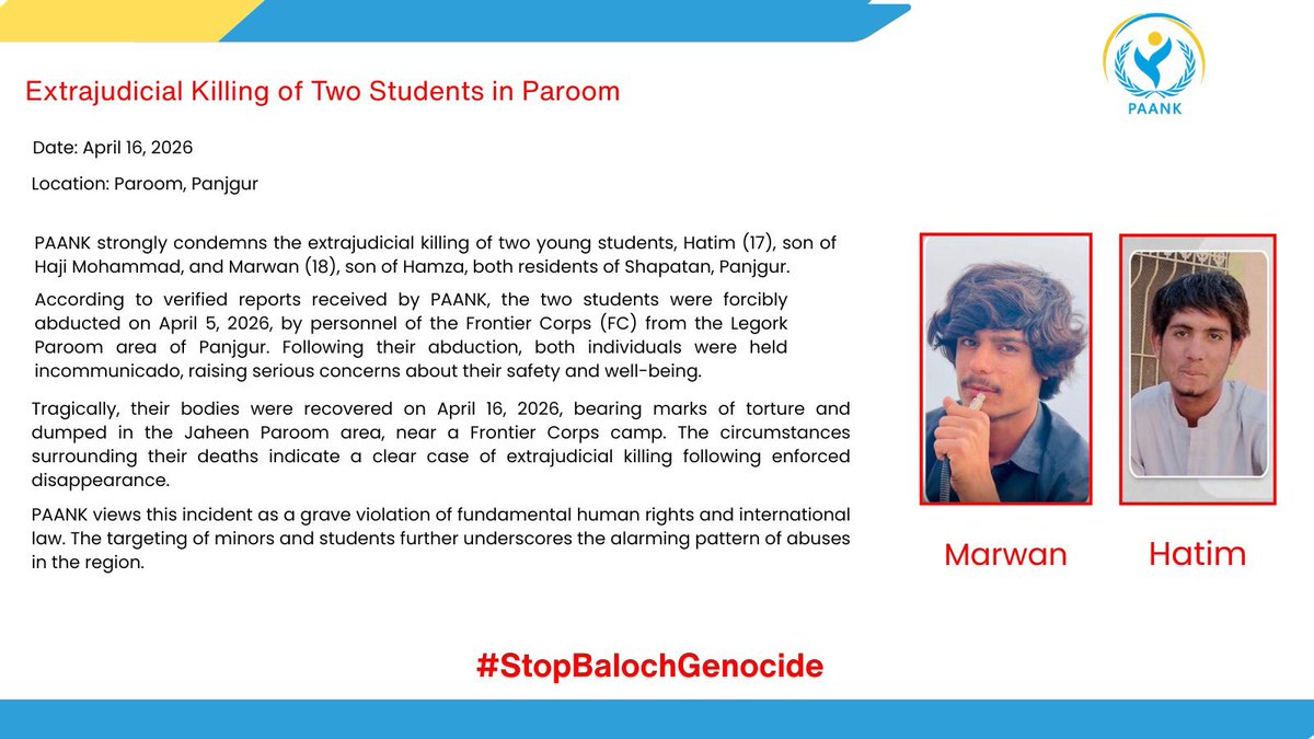 Extrajudicial Killing of Two Students in Paroom

Date: April 16, 2026
Location: Paroom, Panjgur

PAANK strongly condemns the extrajudicial killing of two young students, Hatim (17), son of Haji Mohammad, and Marwan (18), son of Hamza, both residents of Shapatan, Panjgur.