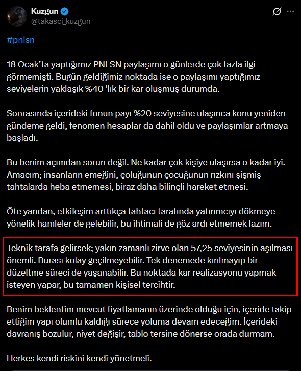 takasci_kuzgun's tweet photo. #pnlsn

Son güncelleme yaptığımız tarihten bu yana bu hisseyi kendi haline bırakma kararı almıştım. Fakat bugün gelen KAP ile birlikte, yatırımcının aklındaki sorulara cevap bulmak adına tekrar paylaşma gereği hissettim.

En son hatırlarsanız bir alış KAP’ı paylaşmıştım. Ardından bazı fenomen hesaplar, alınan 9 milyon TL’lik malı sanki 900 milyon TL’ymiş gibi yansıtarak Azimut Portföy yeni ortaya çıkmış gibi bir algı oluşturunca konu bir anda herkesin diline düştü. Paylaşımların da etkisiyle, halkın ilgisi arttı ve hisse güzel bir yükseliş yakalayarak önemli direnç olarak gördüğümüz 57 TL’ye iğne attı.

57 TL seviyesine gelmeden önce yatırımcıyı özellikle uyarmış, bu seviyelerden bir düzeltme gelebileceğini söylemiştik. Nitekim dediğimiz gibi de oldu… O günden sonra hisse maalesef yüzümüzü güldürmedi. Bu tarz fazla dillenen hisselerde karşılaştığımız tablo genelde böyle oluyor.

Şimdi gelelim bugün gelen satış KAP’ına… “Büyük fon satıyor” yaygarası kopmadan biz işin aslını netleştirelim.

Bildiğiniz üzere içeride operasyonu yöneten, üç kişi tarafından kontrol edilen ve TEFAS’a kapalı olan Azimut Portföy Erciyes Fonu bulunuyor. Bu fon, 15 Nisan itibarıyla sadece ve sadece 200 bin lot satış yapmış durumda. Bu da yaklaşık 9 milyon TL’lik bir büyüklüğe denk geliyor. Yani abartıldığı gibi büyük bir çıkış söz konusu değil. Aksine fonun elinde hâlâ 15 milyona yakın lot bulunuyor.

Hissedeki görülen 500 bin lotluk yatırım fonları satışı ise  TEFAS’a açık olan farklı bir fondan yapılan satışlarla gerçekleşti. Bu detayı doğru okumak önemli.

Özetle şu an için korkulacak bir durum görünmüyor. İçeride süreç olağan akışında devam ediyor. Eğer dengede bir değişim olursa zaten kontrollerimizi yapar, gerekli güncellemeyi paylaşırız.

Teknik tarafa baktığımızda ise düşen trend hâlâ devam ediyor. Sağlıklı bir yükselişten bahsedebilmemiz için fiyatın bu düşen trendi hacimli şekilde kırması ve üzerinde kalıcılık sağlaması gerekiyor. 

Yine de karşımızda insan olduğunu bilerek temkinli yaklaşmakta fayda var.