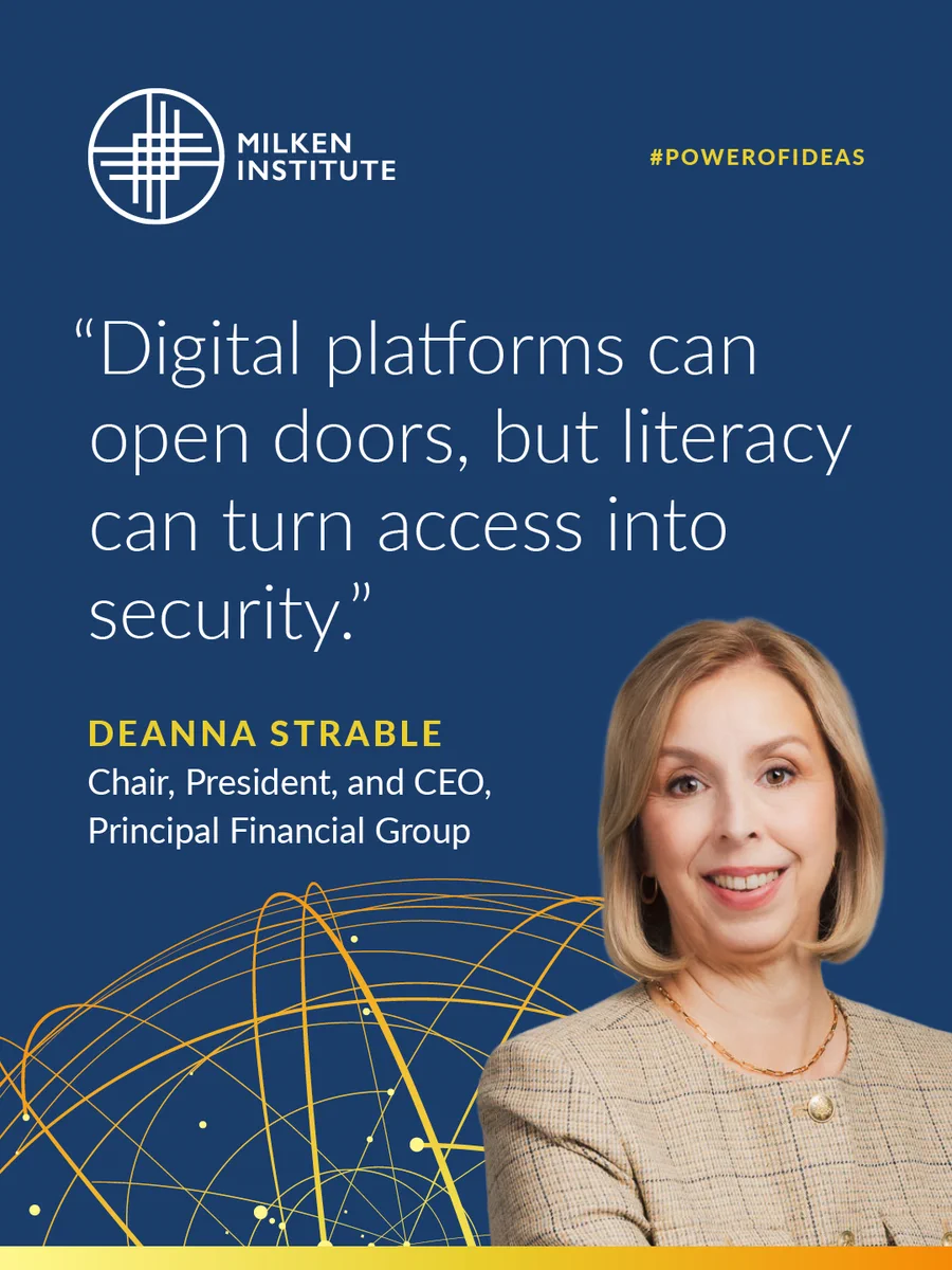 Milken Institute\n#POWEROFIDEAS\n\"Digital platforms can open doors, but literacty can turn access into security.\"\nDeanna Strable\nChair, President, and CEO,\nPrincipal Financial Group