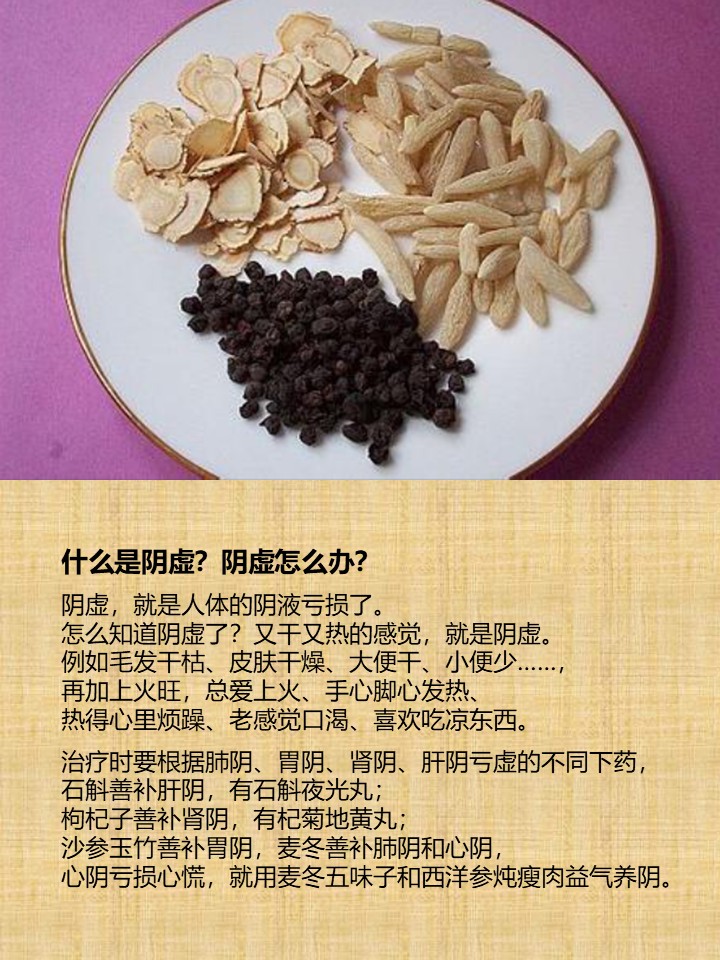 什么是阴虚？阴虚怎么办？

阴虚，就是人体的阴液亏损了。
怎么知道阴虚了？又干又热的感觉，就是阴虚。
例如毛发干枯、皮肤干燥、大便干、小便少……，
再加上火旺，总爱上火、手心脚心发热、
热得心里烦躁、老感觉口渴、喜欢吃凉东西。

治疗时要根据肺阴、胃阴、肾阴、肝阴亏虚的不同下药，
石斛善