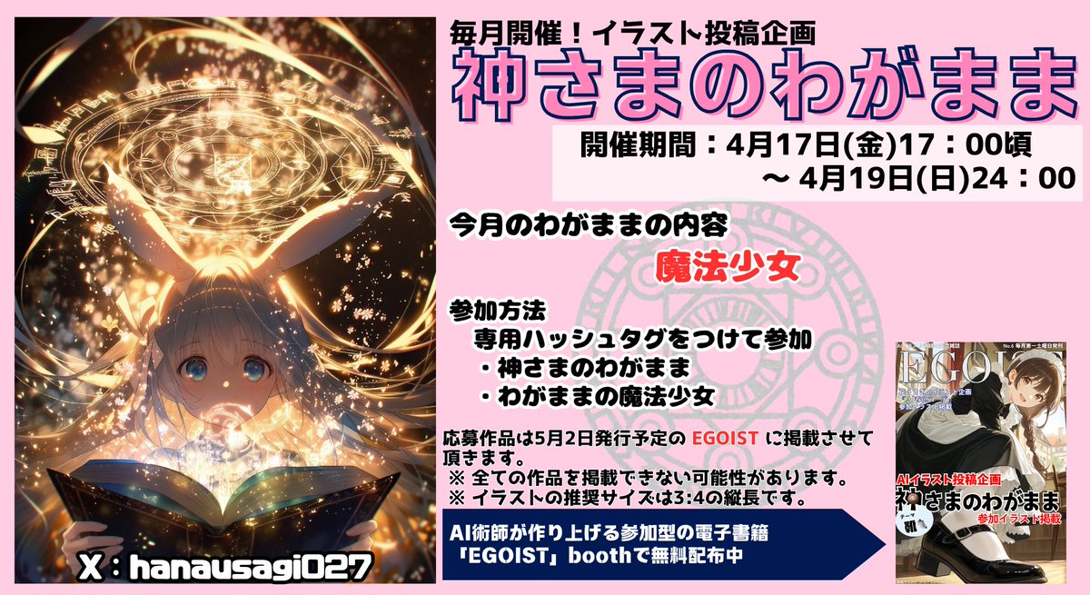 hanausagi027's tweet photo. 神さまのわがままの企画を共同開催します💕            

テーマは『魔法少女』

参加方法は  専用タグ         
#神さまのわがまま 
#わがままの魔法少女
を付ける！！      

期間は  4月17日（金）17時頃　～　4月19日（日）24時まで       

タグは二つまででお願い致します！！        

センシティブや版権キャラクターでの参加は禁止です！

商用利用可能な条件で生成されたイラストで参加下さい！        

順番にリプをしていきますのでリプが遅れてしまうことがあるかと思いますが、ご了承ください💦   

参加についての枚数制限はありません。  

参加頂いた作品は5月2日発行の月刊えとむす増刊号改め『EGOIST』に掲載させて頂きます！！ 

イラストサイズは3：4の『縦長』を推奨です。  
横長だと掲載出来ない場合があります。ご了承ください。

花うさぎ会場の参加者の中から大賞に選ばれたイラストは『EGOIST』の表紙として掲載させて頂きます！！
対象者の方には別途ご連絡させて頂きますのでよろしくお願いいたします🙇

コミュニティ投稿には反応出来ませんのでご了承下さい。

投稿イラストは、電子冊子に掲載＆配布予定です✨ 
そのため、二次配布という形になります。 
ご投稿いただいた時点で、電子冊子への掲載・配布にOKしていただいたものとさせていただきます 🌸
