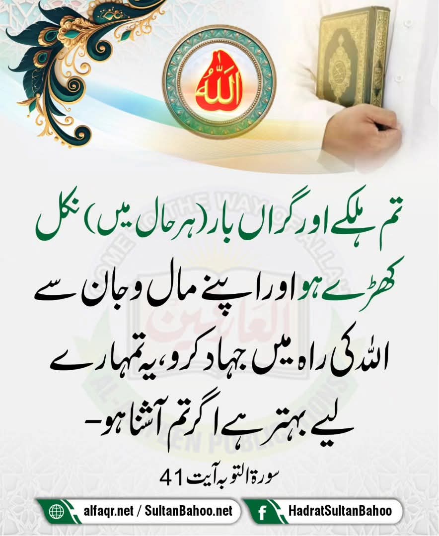 ترجمہ
 تم ہلکے اور گراں بار (ہر حال میں) نکل کھڑے ہو اور اپنے مال و جان سے اللہ کی راہ میں جہاد کرو، یہ تمہارے لیے بہتر ہے اگر تم آشنا ہو۔

سورۃ التوبہ آیت : 41
alfaqr.net
sultanbahoo.net