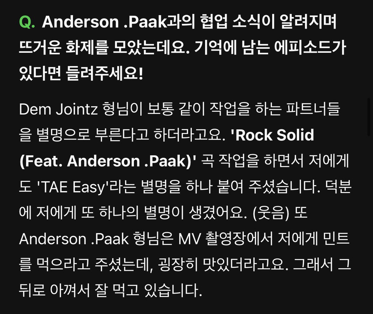 Q. Anderson .Paak과의 협업 소식이 알려지며 뜨거운 화제를 모았는데요. 기억에 남는 에피소드가 있다면 들려주세요!

A. Dem Jointz 형님이 보통 같이 작업을 하는 파트너들을 별명으로 부른다고 하더라고요. 'Rock Solid (Feat. Anderson .Paak)' 곡 작업을 하면서 저에게도 'TAE Easy'라는 별명을