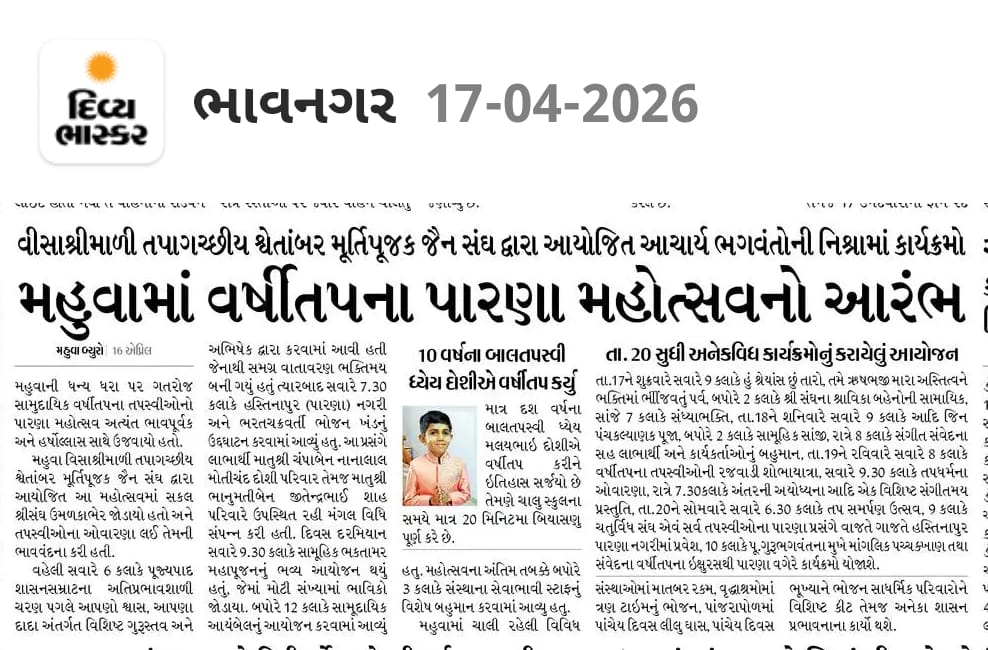 ભાવનગરના દિવ્ય ભાસ્કરની 17-04-2026 એડિશનના આ ન્યૂઝ જરૂર વાંચો ..
મહુવા માં પરમ પૂજ્ય આચાર્ય ભગવંત વિજય રાજહંસસૂરીશ્વરજી મહારાજા ની પાવન નિશ્રામાં માં વર્ષીતપના પારણા મહોત્સવ નો પ્રારંભ