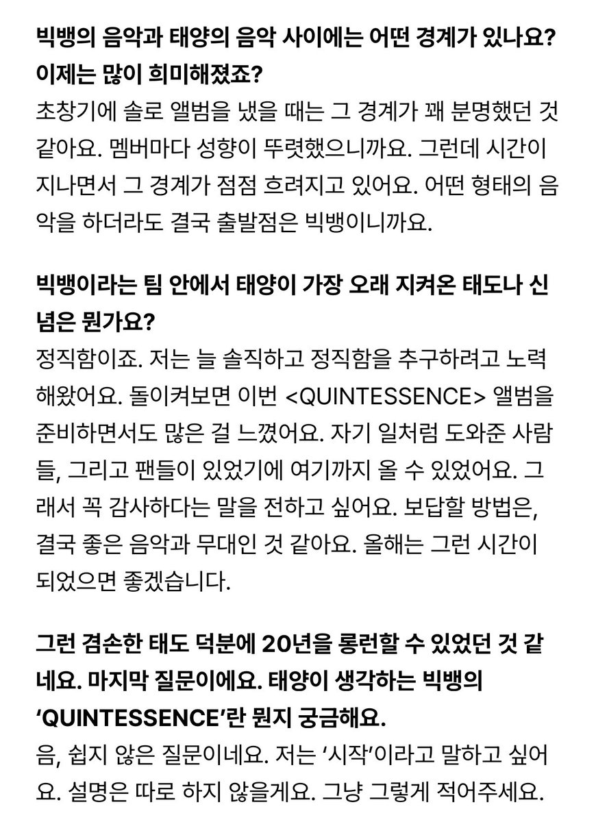 태양옵 인터뷰 내용 너무 좋다..
뱅첼라 준비 과정도 담겨있고 빅뱅 20주년에 대한 이야기도 있어요 전문 읽어보시길 추천드려요

Q. 태양이 생각하는 빅뱅의
'QUINTESSENCE'란 뭔지 궁금해요.
A. 음, 쉽지 않은 질문이네요. 저는 '시작'이라고 말하고 싶어 요. 설명은 따로 하지 않을게요. 그냥