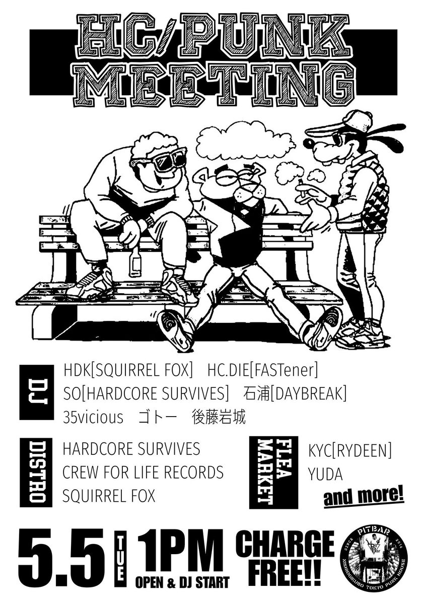 5.5(tue) at PitBar
"HC/PUNK MEETING"

DJ:
HDK(SQUIRREL FOX)
HC DIE(FASTener)
SO(HARDCORE SURVIVES)
石浦(DAYBREAK)
35vicious
ゴトー
後藤岩城

DISTRO:
HARDCORE SURVIVES
CREW FOR LIFE RECORDS
SQUIRREL FOX

FLEA MARKET:
KYC(RYDEEN)
YUDA  

and more  

open &amp; DJ starts 13:00

入場無料