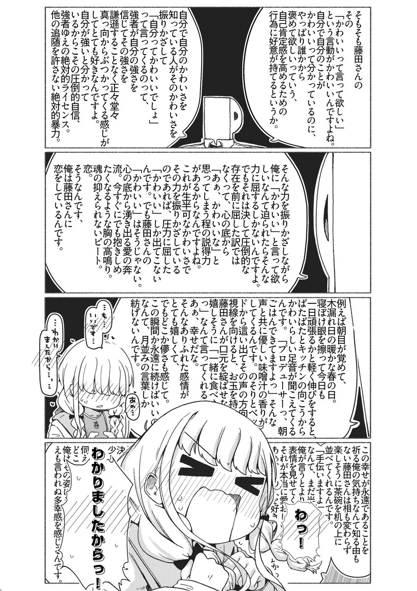 82_tbk's tweet photo. そもそも藤田さんのその「かわいいって言って欲しい」という言動がかわいいんですよね。自分で自分のことがかわいいって分かっているのに、やっぱり誰かから褒めて欲しいっていう、自己肯定感を高めるための行為に好意が持てるというか。自分で自分のかわいさを知っている人がそのかわいさを振りかざして「自分ってかわいいでしょ」って言ってくるのって、強者が自分の強さを信じてその強さを謙遜することなく正々堂々真っ向からぶつかってくる感じがしてとても好きなんですよ。自分が強いと分かっているからこその圧倒的自信、強者ゆえの絶対的ライセンス。他の追随を許さない絶対的暴力。そんな力を振りかざしながら俺に「かわいい」と言って欲しいなんて迫られたらそんな力に屈するしかないわけなんですよ。でもそれは決して圧倒的な存在を前に屈した訳ではなくって、心の底から「あぁ、かわいいな」と思ってしまう程の説得力があるからなんですよね。これが生半可なかわいさでその力を振りかざしているのであれば、圧力に屈した「かわいい」しか出てこないんです。でも藤田さんの「かわいい」はそうじゃない。心の底から湧き出る愛の奔流。今すぐにでも抱きしめたくなるような胸の高鳴り。魂の抑えられないビート。恋。そうなんです、俺は藤田さんに恋をしているんです。例えば朝目が覚めて、木漏れ日の暖かな春の日。寝ぼけ眼を擦って今日も一日頑張るかと軽く伸びをすると、ぱたぱたとキッチンの向こうからかわいらしい足音が聞こえてくるんです。「プロデューサーっ、朝ごはんできてますよっ」そんな声と共に優しい味噌汁の香りがしてくるんです。のそりとベッドから這い出てその声の方向へ視線を向けると、お玉を持った藤田さんが口元を綻ばせながら嬉しそうに「一緒に食べましょっ」なんて言ってくれるんです。あぁ、幸せだな。そんなありふれた感情がとても嬉しくて、でもどこか儚さも感じて。この瞬間か永遠に続けばいいのになんて、月並みの言葉しか紡げないんです。この幸せが永遠であることを祈る俺の気持ちなんて知る由もない藤田さんは相も変わらず楽しそうに茶碗を机の上に並べてくれるんです。「手伝いますよ」なんて、まだ半分寝ぼけたままの俺が言うとより一層嬉しそうな表情を見せてくれて、それが本当に愛おしいんです。あぁ、この人を好きになって良かった。俺は藤田さんのこの笑顔を見るために生まれてきたんだ。無意識のうちに俺は藤田さんのことを抱きしめてしまうんです。ほんのりと香るみずみずしくも甘い香り。照れるように揺れる三つ編み。「急にどーしたんですか、プロデューサー」なんて少し恥ずかしそうに呟く藤田さんを愛でるように俺は両腕の力を少し強めます。細く華奢な身体、それでいてしっかりと芯を持っている強い身体。「苦しくないですか」そんなふうに問いかけると、藤田さんは何も言わずぎゅっと俺の身体を抱き返してくれるんです。決して顔が見られないように、少しだけ下を向いて。「ずるいですよ」ぼそっと呟く藤田さんの表情は伺えませんが、どこか嬉しそうで、俺はその姿にまたえも言われぬ多幸感を感じるんです。
藤田さん、結婚しましょう。