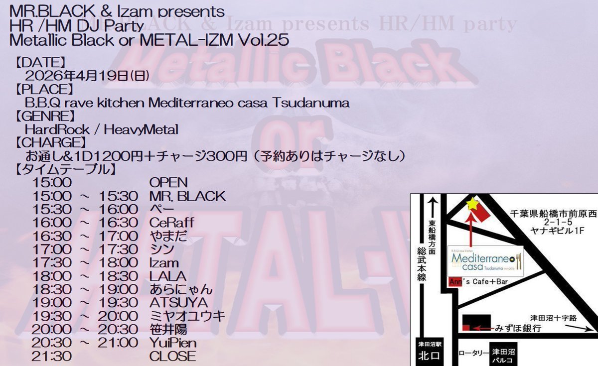 日曜日は今年初のMetallic Black or METAL-IZM！！

4/19(日)
津田沼メディテラネオ
Metallic Black or METAL-IZM Vol.25

Open / Start：15:00 / 15:00
Close：21:30
Charge：1D&amp;お通オーダー1200円

【タイムテーブル】
15:00-15:30 MR. BLACK
15:30-16:00 ぺー
16:00-16:30 CeRaff
16:30-17:00