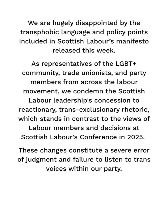 We are hugely disappointed by the transphobic language and policy points included in Scottish Labour’s manifesto released this week. As representatives of the LGBT+ community, trade unionists, and party members from across the labour movement, we condemn the Scottish Labour leadership's concession to reactionary, trans-exclusionary rhetoric, which stands in contrast to the views of Labour members and votes at Scottish Labour's Conference in 2025. These decisions constitute a severe error of judgment and failure to listen to trans voices within our party.
