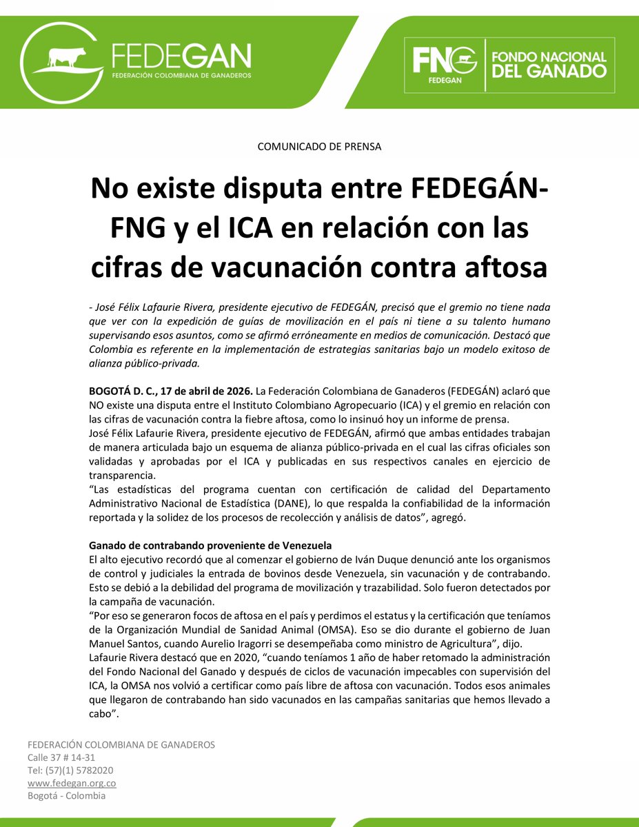jflafaurie's tweet photo. #ÚltimaHora #Atención #EsNoticia 

Una nota periodística anunciada como una "bomba" y una "dura pelea" terminó diluyéndose por falta de rigurosidad en la interpretación de los datos y un precario conocimiento del sector ganadero. 

NO se pierdan este ⬇️⬇️⬇️⬇️⬇️

COMUNICADO DE PRENSA

No existe disputa entre FEDEGÁN-FNG y el ICA en relación con las cifras de vacunación contra aftosa

- José Félix Lafaurie Rivera, presidente ejecutivo de FEDEGÁN, precisó que el gremio no tiene nada que ver con la expedición de guías de movilización en el país ni tiene a su talento humano supervisando esos asuntos, como se afirmó erróneamente en medios de comunicación. Destacó que Colombia es referente en la implementación de estrategias sanitarias bajo un modelo exitoso de alianza público-privada.

BOGOTÁ D. C., 17 de abril de 2026. La Federación Colombiana de Ganaderos (FEDEGÁN) aclaró que NO existe una disputa entre el Instituto Colombiano Agropecuario (ICA) y el gremio en relación con las cifras de vacunación contra la fiebre aftosa, como lo insinuó hoy un informe de prensa.
José Félix Lafaurie Rivera, presidente ejecutivo de FEDEGÁN, afirmó que ambas entidades trabajan de manera articulada bajo un esquema de alianza público-privada en el cual las cifras oficiales son validadas y aprobadas por el @ICACOLOMBIA y publicadas en sus respectivos canales en ejercicio de transparencia.
“Las estadísticas del programa cuentan con certificación de calidad del Departamento Administrativo Nacional de Estadística (DANE), lo que respalda la confiabilidad de la información reportada y la solidez de los procesos de recolección y análisis de datos”, agregó.

Ganado de contrabando proveniente de Venezuela
El alto ejecutivo recordó que al comenzar el gobierno de Iván Duque denunció ante los organismos de control y judiciales la entrada de bovinos desde #Venezuela, sin vacunación y de contrabando. Esto se debió a la debilidad del programa de movilización y trazabilidad. Solo fueron detectados por la campaña de vacunación.
“Por eso se generaron focos de aftosa en el país y perdimos el estatus y la certificación que teníamos de la Organización Mundial de Sanidad Animal (OMSA). Eso se dio durante el gobierno de Juan Manuel Santos, cuando Aurelio Iragorri se desempeñaba como ministro de Agricultura”, dijo.
Lafaurie Rivera destacó que en 2020, “cuando teníamos 1 año de haber retomado la administración del Fondo Nacional del Ganado y después de ciclos de vacunación impecables con supervisión del ICA, la OMSA nos volvió a certificar como país libre de aftosa con vacunación. Todos esos animales que llegaron de contrabando han sido vacunados en las campañas sanitarias que hemos llevado a cabo”.

Indicadores de inmunización son cercanos al 100 % del hato ganadero
El dirigente gremial aplaudió la valentía de la gerente general del ICA, Paula Andrea Cepeda Rodríguez, por reconocer las falencias que a lo largo del tiempo ha tenido la institución. “Esto no tiene nada qué ver con #FEDEGÁN”, anotó.
Y para claridad de los colombianos, mencionó que de acuerdo con los registros oficiales, el número de animales no vacunados en el último ciclo de vacunación asciende a 284.741 bovinos y bufalinos (menos del 1 %), cifra asociada en gran medida a limitaciones de acceso por condiciones de orden público en algunas regiones del país.
“Colombia mantiene coberturas de vacunación cercanas al 99 %, lo cual, junto con los resultados de los monitoreos de inmunidad y vigilancia epidemiológica liderados por el ICA, garantizan la protección sanitaria del hato nacional. Estas acciones son auditadas y reportadas de manera periódica ante la Organización Mundial de Sanidad Animal, lo que permite la conservación del estatus sanitario del país”, manifestó.

Programa de vacunación robusto y reconocido mundialmente
Es importante señalar que la gestión de la información en el sector se distribuye por competencias: FEDEGÁN-FNG es responsable de la ejecución de los ciclos de vacunación y del módulo de vacunación, mientras que el ICA administra los sistemas de trazabilidad y movilización animal, incluyendo la expedición de guías sanitarias. Esta distribución asegura control institucional y complementariedad en la gestión sanitaria.
José Félix Lafaurie Rivera precisó que FEDEGÁN no tiene nada que ver con la expedición de guías de movilización en el país ni tiene a su talento humano supervisando esos asuntos porque no es su responsabilidad, como se afirmó erróneamente en medios de comunicación.
“El programa de vacunación contra la fiebre aftosa en Colombia es uno de los más robustos de la región, con la participación de cerca de 720.000 ganaderos, más de 80 organizaciones ejecutoras ganaderas (OEGA) y una operación que se desarrolla en ciclos de aproximadamente 50 días, garantizando cobertura nacional”, sostuvo.

FEDEGÁN y el ICA son modelo de alianza público-privada
Sobre el último ciclo reiteró que el país alcanzó una cobertura del 99 % en predios y animales, a partir de una población marco (PM) de 29.417.968 animales y 608.669 predios, con el apoyo de más de 4500 vacunadores en todo el territorio nacional.
El presidente ejecutivo de FEDEGÁN indicó que la participación de FEDEGÁN-FNG en el Comité Hemisférico de Erradicación de Fiebre Aftosa (COHEFA) como delegado del sector privado de la región andina, refleja su reconocimiento técnico a nivel regional y su compromiso con el Programa Hemisférico para la Erradicación de la Fiebre Aftosa (PHEFA).
Y concluyó: “esta representación fortalece la articulación internacional y posiciona a Colombia como referente en la implementación de estrategias sanitarias bajo un modelo exitoso de alianza público-privada”.

@Fedegan
@Portafolioco
@agronegocios_co
@larepublica_co
@ELTIEMPO
@elespectador
@WRadioColombia
@NoticiasCaracol
@CaracolRadio
@BluRadioCo
@lafm
@NoticiasRCN
@rcnradio
@RedMasNoticias
@Citytv
@CityNoticiasTv
@CanalCapital
@RTVCnoticias
@Melodia_FM
@ElNuevoSiglo
@pulzo
@elheraldoco
@ElUniversalCtg
@elcolombiano
@HoyDiarioMag
@voceroprovincia
@CostaNoticiasTV
@elpais_america
@elpaiscali
@lapatriacom
@laopinion_col
@PrensaLaNacion
@diariodelhuila
@CanalTelecaribe
@LasNoticiasTel
@TelepacificoTV
@TPNoticias_
@TCNoticiaseje
@canaltelecafe
@RevistaSemana
@dataiFX
@ValoraAnalitik
@EFEnoticias
@AFPespanol
@BloombergLineaC
@BloombergLinea_
@forbescolombia
@Forbes 
#LlegamosATrabajar 
#OrgullosamenteGanaderos 
#ConstruyendoGanadería