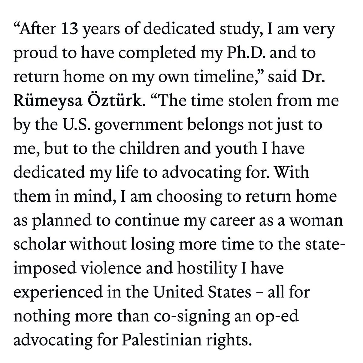 Rümeysa Öztürk, a PHD student targeted for deportation by the Trump admin. for co-signing an op-ed, has chosen to return to Türkiye, citing “state-imposed violence and hostility” in the U.S.

From her statement through the ACLU: “I am choosing to return home as planned to