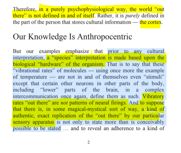 sillymickel's tweet photo. *EXPERIENCE IS DIVINITY: Matter As Metaphor* (2013) by Michael Adzema

CHAPTER 1, p. 2

🧵Click this panel for Thread complete book

5/ 🧵👇 💡📚💙 #ED 🪽 #ExperienceIsDivinity 🪽 #EDCH1 📖1️⃣ #TruthWarriors ❕ #psychology ☮️#metaphysics ☯️ #transpersonal 🪽 #primal ☮️#experiential ☯️ #RainbowWarriors 🦋

or read blog copy, option to download: https://t.co/xwAeha2OOI

Therefore, in a purely psychophysiological way, the world “out there” is not defined in and of itself. Rather, it is purely defined in the part of the person that stores cultural information — the cortex.

Our Knowledge Is Anthropocentric

But our examples emphasize that prior to any cultural interpretation, a “species” interpretation is made based upon the biological “hardware” of the organism. That is to say that these “vibrational rates” of molecules — using once more the example of temperature — are not in and of themselves even “stimuli” except that certain other neurons in other parts of the body, including “lower” parts of the brain, in a complex intercommunication once again, define them as such. Vibratory rates “out there” are not patterns of neural firings. And to suppose that there is, in some magical-mystical sort of way, a kind of authentic, exact replication of the “out there” by our particular sensory apparatus is not only to state more than is conceivably possible to be stated ... and to reveal an adherence to a kind of…

EXPERIENCE IS DIVINITY

Page 2.