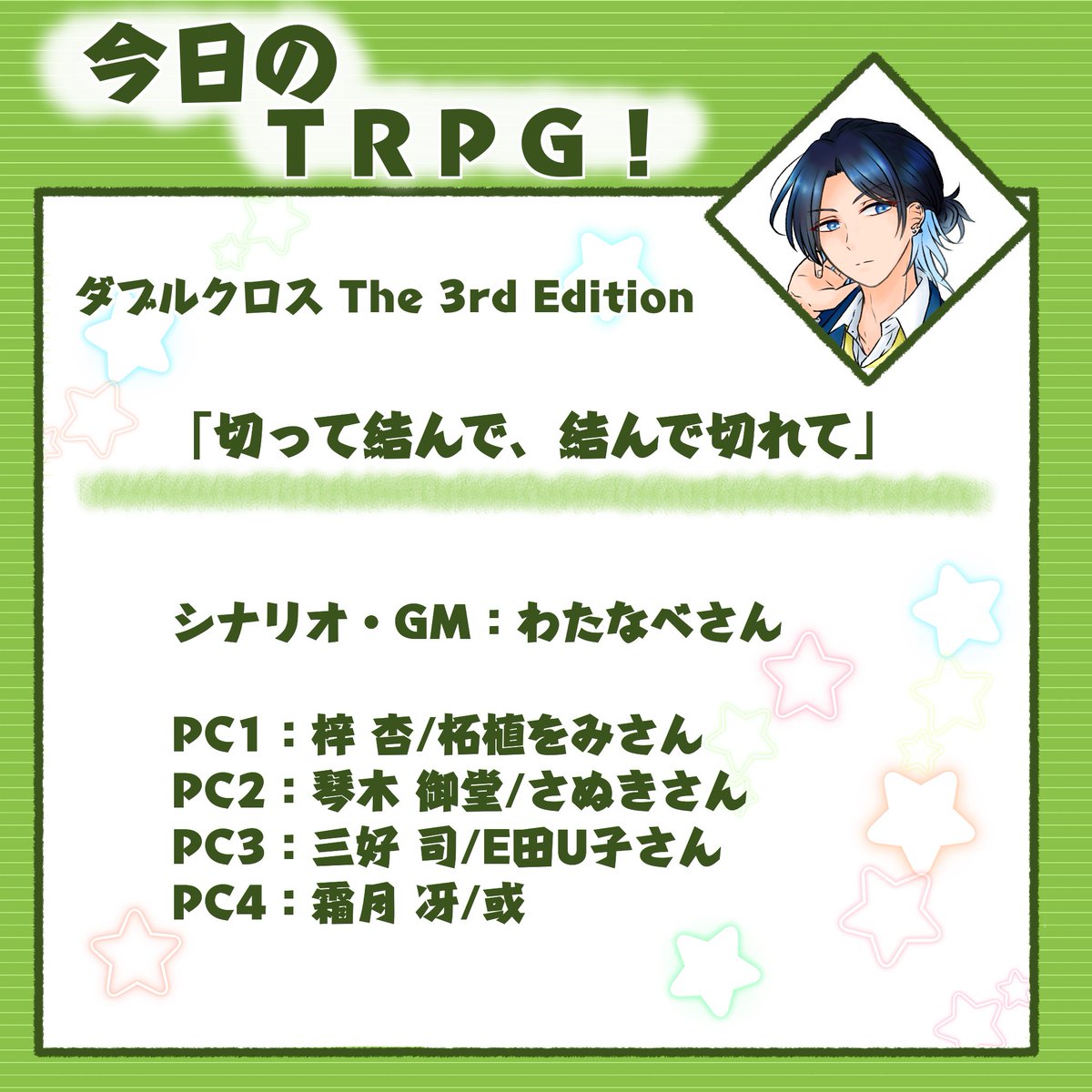 【Dx3】「切って結んで、結んで切れて」
シナリオ・GM：わたなべさん

PC1：梓 杏/柘植をみさん
PC2：琴木 御堂/さぬきさん
PC3：三好 司/E田U子さん
PC4：霜月 冴/或

ダイナソーハザードからまさかの！？　宛書きが！？！？　嬉し～～～～冴ぴで見守ってきます、よろしくお願いします( ^ω^ )