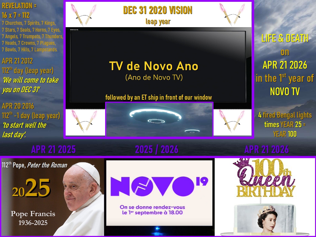 A POPE &amp; A QUEEN SOON SYMBOLICALLY MEETING THE TWO WITNESSES.

DEC 31 2020: Eve had a vivid vision of a black screen (death) with 'TV de Novo Ano' in golden letters. It was surrounded by two white stripes (life), above and below, having two fired Bengal lights each, that is four