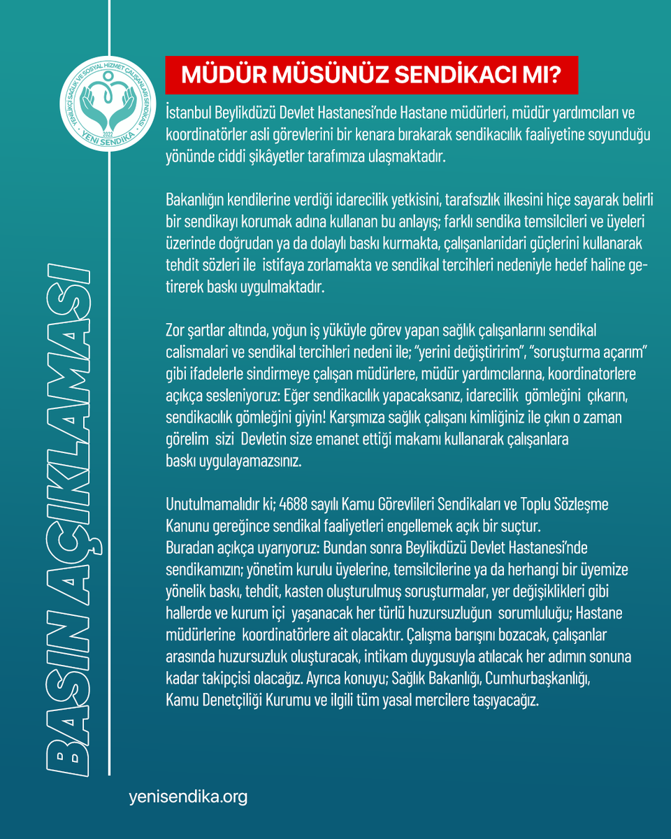 YenisendikaORG's tweet photo. MÜDÜR MÜSÜNÜZ  SENDİKACI MI?

İstanbul Beylikdüzü Devlet Hastanesi’nde Hastane müdürleri, müdür yardımcıları ve koordinatörler asli görevlerini bir kenara bırakarak sendikacılık faaliyetine soyunduğu yönünde ciddi şikâyetler tarafımıza ulaşmaktadır.
Bakanlığın kendilerine verdiği idarecilik yetkisini, tarafsızlık ilkesini hiçe sayarak belirli bir sendikayı korumak adına kullanan bu anlayış;
farklı sendika temsilcileri ve üyeleri üzerinde doğrudan ya da dolaylı baskı kurmakta, çalışanlarıidari güçlerini kullanarak tehdit sözleri ile  istifaya zorlamakta ve sendikal tercihleri nedeniyle hedef haline getirerek baskı uygulmaktadır.

Zor şartlar altında, yoğun iş yüküyle görev yapan sağlık çalışanlarını sendikal calismalari ve sendikal tercihleri nedeni ile;
“yerini değiştiririm”, “soruşturma açarım” gibi ifadelerle sindirmeye çalışan müdürlere, müdür yardımcılarına, koordinatorlere açıkça sesleniyoruz:
Eğer sendikacılık yapacaksanız, idarecilik  gömleğini  çıkarın, sendikacılık gömleğini giyin! Karşımıza sağlık çalışanı kimliğiniz ile çıkın o zaman görelim  sizi 
Devletin size emanet ettiği makamı kullanarak çalışanlara baskı uygulayamazsınız.

Unutulmamalıdır ki; 4688 sayılı Kamu Görevlileri Sendikaları ve Toplu Sözleşme Kanunu gereğince sendikal faaliyetleri engellemek açık bir suçtur.
Buradan açıkça uyarıyoruz:
Bundan sonra Beylikdüzü Devlet Hastanesi’nde sendikamızın;
yönetim kurulu üyelerine, temsilcilerine ya da herhangi bir üyemize yönelik baskı, tehdit,
kasten oluşturulmuş soruşturmalar, yer değişiklikleri gibi hallerde ve kurum içi 
yaşanacak her türlü huzursuzluğun  sorumluluğu;
Hastane müdürlerine  koordinatörlere ait olacaktır.
Çalışma barışını bozacak, çalışanlar arasında huzursuzluk oluşturacak,
intikam duygusuyla atılacak her adımın sonuna kadar takipçisi olacağız.
Ayrıca konuyu;
Sağlık Bakanlığı, Cumhurbaşkanlığı, Kamu Denetçiliği Kurumu ve ilgili tüm yasal mercilere taşıyacağız.