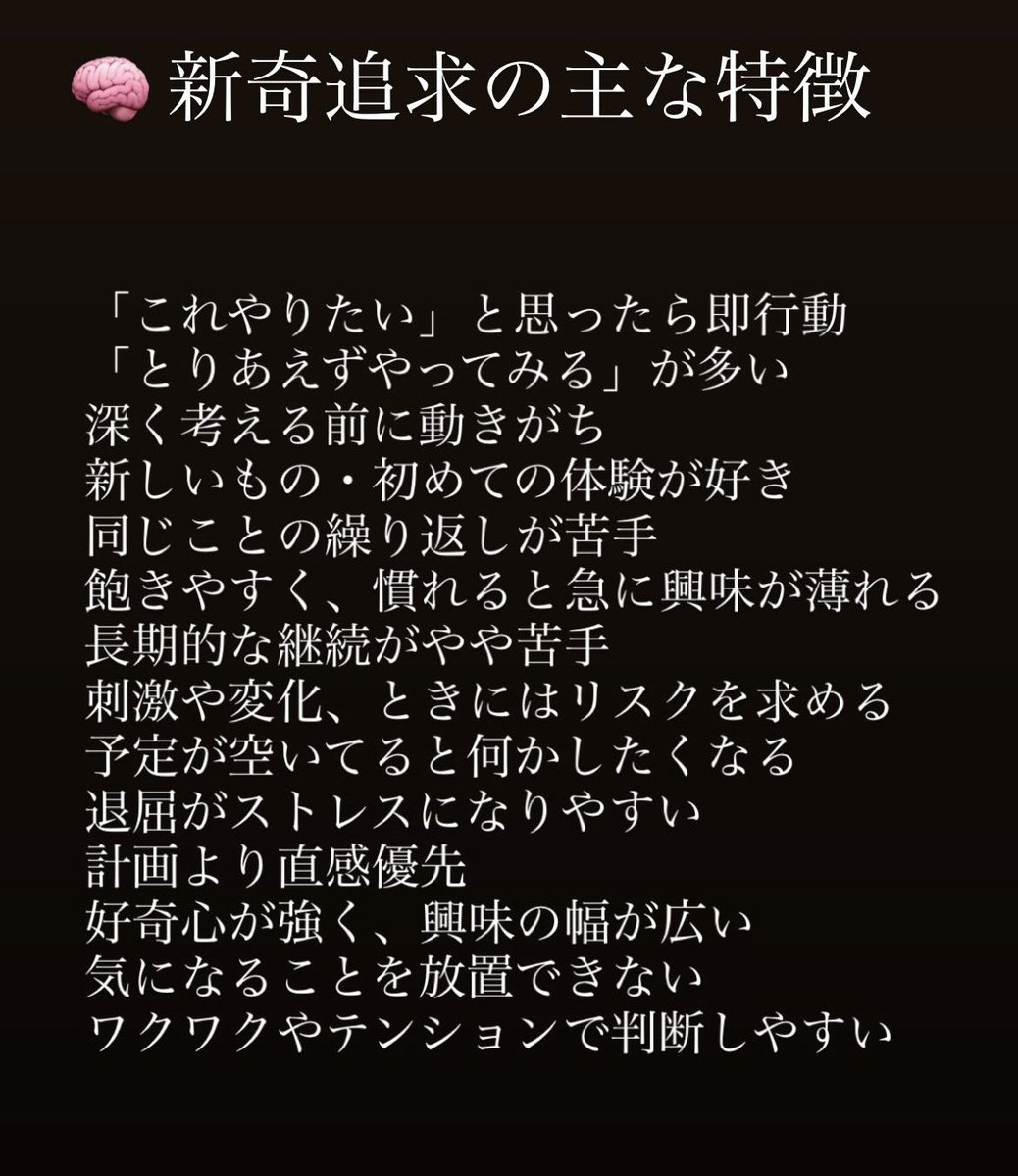心理学でいうひとつの傾向としてある
【新奇追求性】

ADHDのことを調べてたら辿り着いたのだけど、ひとつ残らず当てはまるww

特に、予定が空いてたら何かしたくなるっていうのと
刺激や変化、時にはリスクを求めるってとこ😅