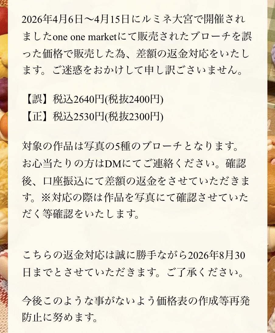 KanadeMMS's tweet photo. 【差額の返金について】

2026年4月6日〜4月15日にルミネ大宮で開催されましたone one marketにて販売されたブローチを誤った価格で販売した為、差額の返金対応をいたします。ご迷惑をおかけして申し訳ごさいません。

今後このような事がないよう価格表の作成等再発防止に努めます。 https://t.co/nX7kwVpSkl
