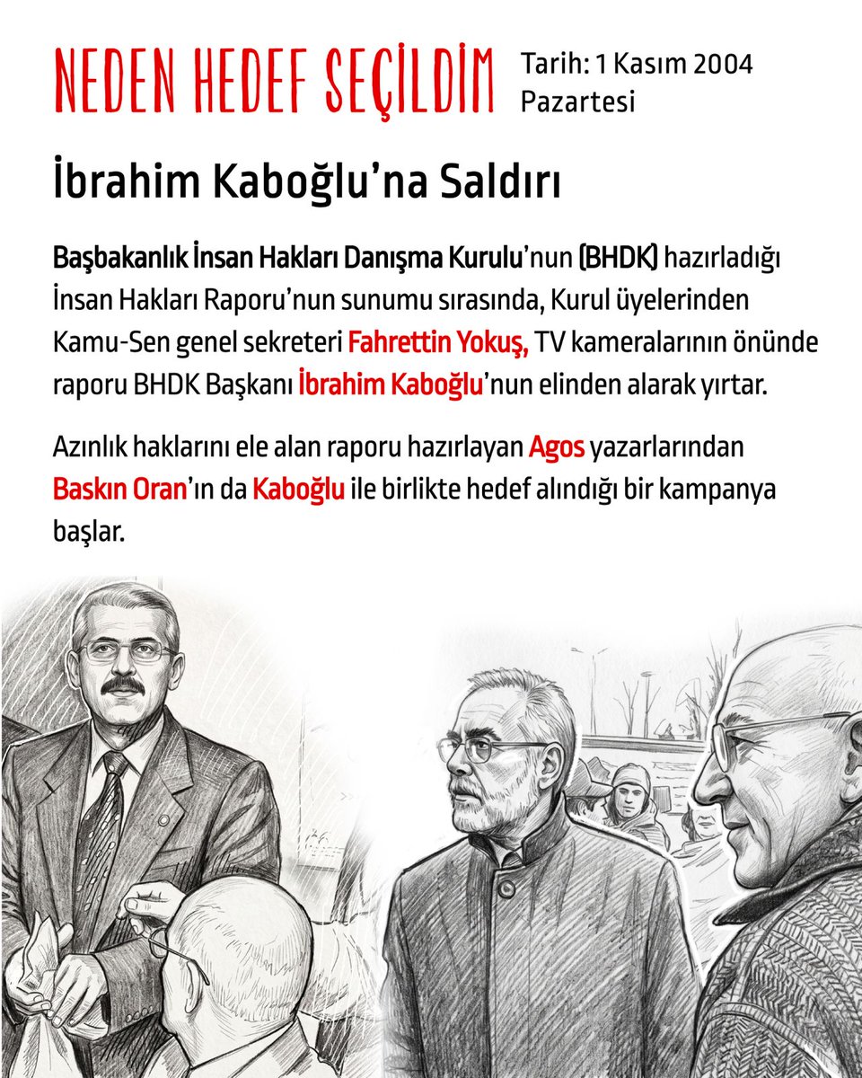 hedefsecildim's tweet photo. Tarih: 1 Kasım 2004 Pazartesi
İbrahim Kaboğlu’na saldırı

Başbakanlık İnsan Hakları Danışma Kurulu’nun (BHDK) hazırladığı İnsan Hakları Raporu’nun sunumu sırasında, Kurul üyelerinden Kamu-Sen genel sekreteri Fahrettin Yokuş, TV kameralarının önünde raporu BHDK Başkanı İbrahim Kaboğlu’nun elinden alarak yırtar.

Azınlık haklarını ele alan raporu hazırlayan Agos yazarlarından Baskın Oran’ın da Kaboğlu ile birlikte hedef alındığı bir kampanya başlar.

“TC ile kavgalı iki kişi”

Ertesi gün, 2 Kasım’da Fahrettin Yokuş basın toplantısı yapar ve “Rapor’u on bin, yüz bin defa karşımıza çıksa, yine yırtacağız. … Hükümet, Kurul’a üniversiteden atılmış Türkiye Cumhuriyeti ile kavgalı iki kişiyi kasten getirmiştir” der.

Kastedilen iki kişi Prof. İbrahim Kaboğlu ve Prof. Baskın Oran’dır.

Salondaki bir dinleyici “Bizim sesimizi duymazlarsa, kurşunun sesini duyarlar” diye bağırır.

“Entel Fitne”

Tarih 16 Kasım 2004

Dönemin Adalet Bakanı Cemil Çiçek, katıldığı bir televizyon programında raporu “entel fitne” olarak tanımlar.

Öncesinde neler olmuştu?

BİHDK’nın 22 Ekim’deki son toplantısı da yine TV kameralarının önünde Toplumsal Düşünce Derneği Başkanı Fethi Bolayır tarafından basılmış; Rapor hafta boyunca medyada ve TBMM’de de farklı konuşmalarda hedef alınmıştı.

“Azınlık arayanlar analarına, babalarının kim olduğunu bir kez daha sormalıdırlar. Ey Türk titre ve özüne dön. Ne mutlu Türk’üm diyene” AKP Malatya milletvekili Süleyman Sarıbaş (Hürriyet, 27.10.2004)

“Vatan pahasına bu hareket yapılmaz. Toprağın bedeli kandır. Gerekirse o kan dökülür. Raporun adını bile edenlerin başına bela oluruz” Kamu-Sen genel başkanı Bircan Akyıldız  (Birgün, 27.10.2004)